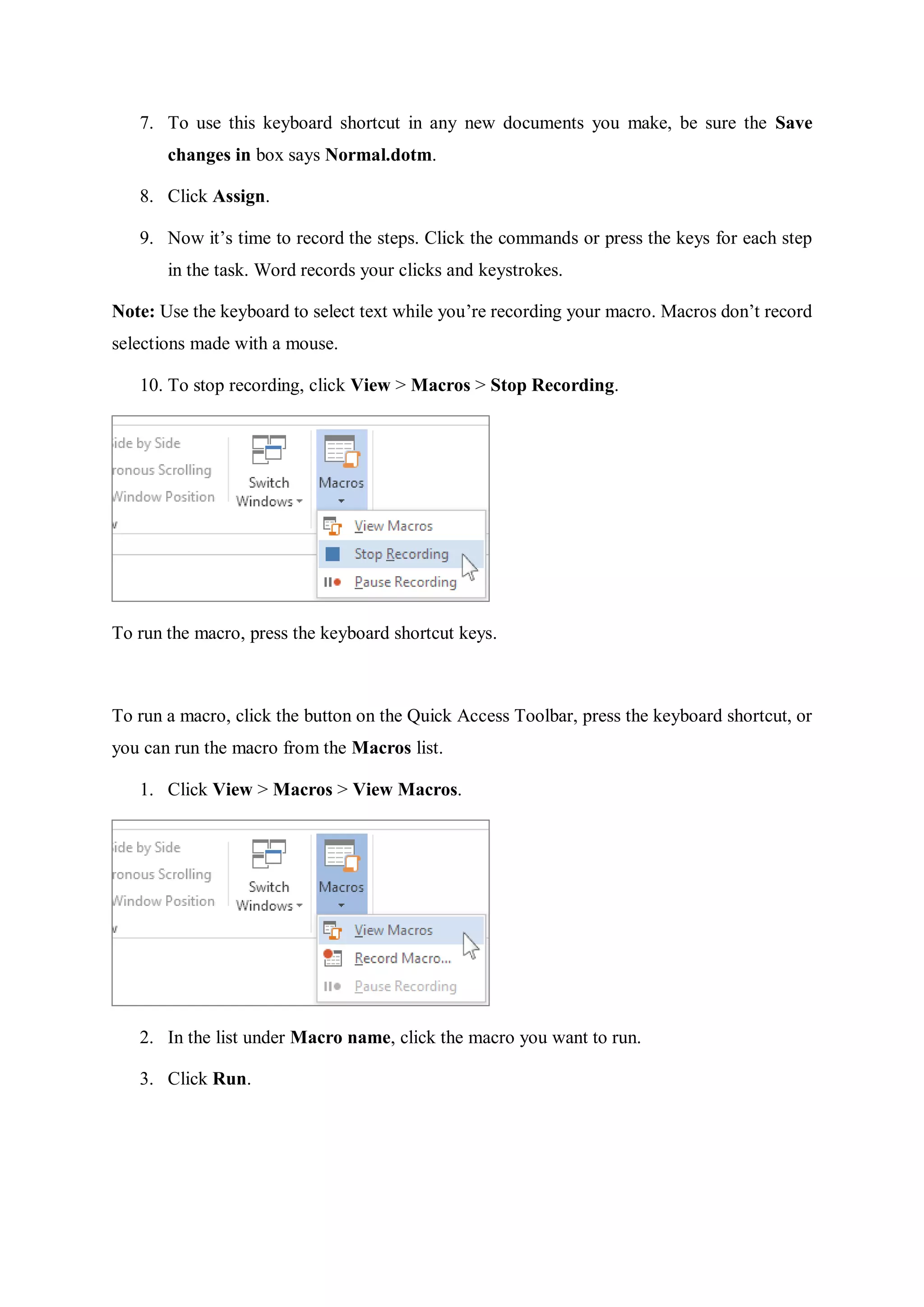 7. To use this keyboard shortcut in any new documents you make, be sure the Save
changes in box says Normal.dotm.
8. Click Assign.
9. Now it’s time to record the steps. Click the commands or press the keys for each step
in the task. Word records your clicks and keystrokes.
Note: Use the keyboard to select text while you’re recording your macro. Macros don’t record
selections made with a mouse.
10. To stop recording, click View > Macros > Stop Recording.
To run the macro, press the keyboard shortcut keys.
To run a macro, click the button on the Quick Access Toolbar, press the keyboard shortcut, or
you can run the macro from the Macros list.
1. Click View > Macros > View Macros.
2. In the list under Macro name, click the macro you want to run.
3. Click Run.
 