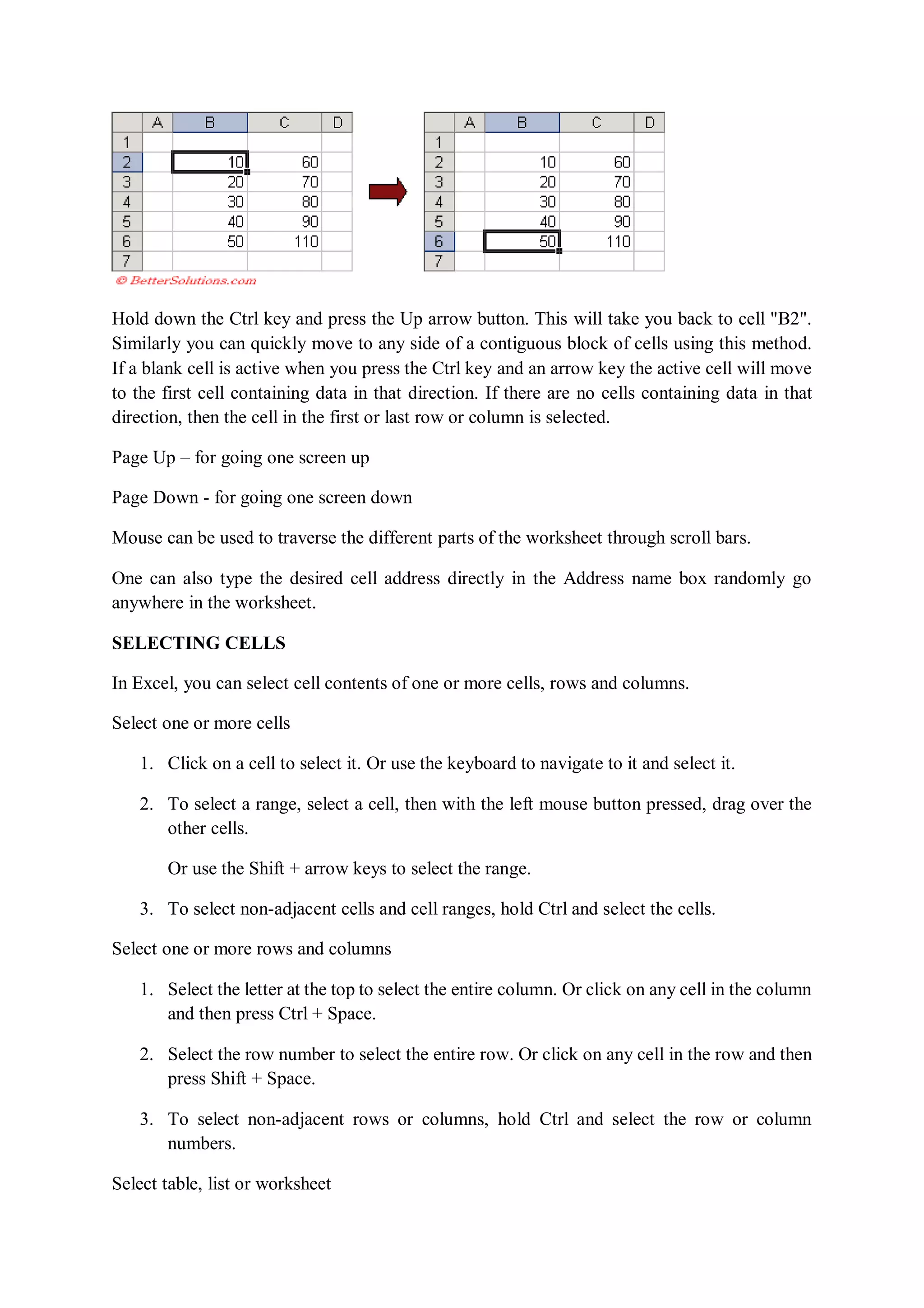 Hold down the Ctrl key and press the Up arrow button. This will take you back to cell "B2".
Similarly you can quickly move to any side of a contiguous block of cells using this method.
If a blank cell is active when you press the Ctrl key and an arrow key the active cell will move
to the first cell containing data in that direction. If there are no cells containing data in that
direction, then the cell in the first or last row or column is selected.
Page Up – for going one screen up
Page Down - for going one screen down
Mouse can be used to traverse the different parts of the worksheet through scroll bars.
One can also type the desired cell address directly in the Address name box randomly go
anywhere in the worksheet.
SELECTING CELLS
In Excel, you can select cell contents of one or more cells, rows and columns.
Select one or more cells
1. Click on a cell to select it. Or use the keyboard to navigate to it and select it.
2. To select a range, select a cell, then with the left mouse button pressed, drag over the
other cells.
Or use the Shift + arrow keys to select the range.
3. To select non-adjacent cells and cell ranges, hold Ctrl and select the cells.
Select one or more rows and columns
1. Select the letter at the top to select the entire column. Or click on any cell in the column
and then press Ctrl + Space.
2. Select the row number to select the entire row. Or click on any cell in the row and then
press Shift + Space.
3. To select non-adjacent rows or columns, hold Ctrl and select the row or column
numbers.
Select table, list or worksheet
 