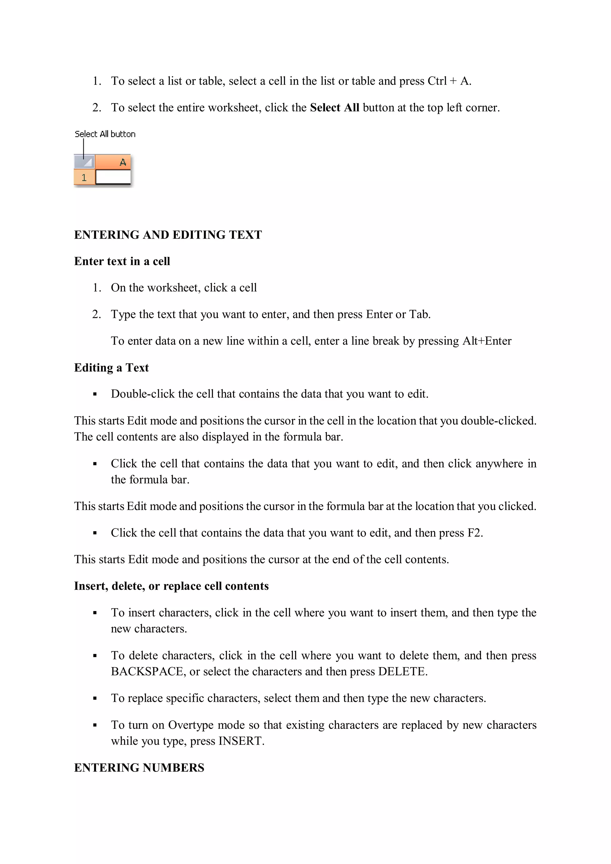 1. To select a list or table, select a cell in the list or table and press Ctrl + A.
2. To select the entire worksheet, click the Select All button at the top left corner.
ENTERING AND EDITING TEXT
Enter text in a cell
1. On the worksheet, click a cell
2. Type the text that you want to enter, and then press Enter or Tab.
To enter data on a new line within a cell, enter a line break by pressing Alt+Enter
Editing a Text
 Double-click the cell that contains the data that you want to edit.
This starts Edit mode and positions the cursor in the cell in the location that you double-clicked.
The cell contents are also displayed in the formula bar.
 Click the cell that contains the data that you want to edit, and then click anywhere in
the formula bar.
This starts Edit mode and positions the cursor in the formula bar at the location that you clicked.
 Click the cell that contains the data that you want to edit, and then press F2.
This starts Edit mode and positions the cursor at the end of the cell contents.
Insert, delete, or replace cell contents
 To insert characters, click in the cell where you want to insert them, and then type the
new characters.
 To delete characters, click in the cell where you want to delete them, and then press
BACKSPACE, or select the characters and then press DELETE.
 To replace specific characters, select them and then type the new characters.
 To turn on Overtype mode so that existing characters are replaced by new characters
while you type, press INSERT.
ENTERING NUMBERS
 