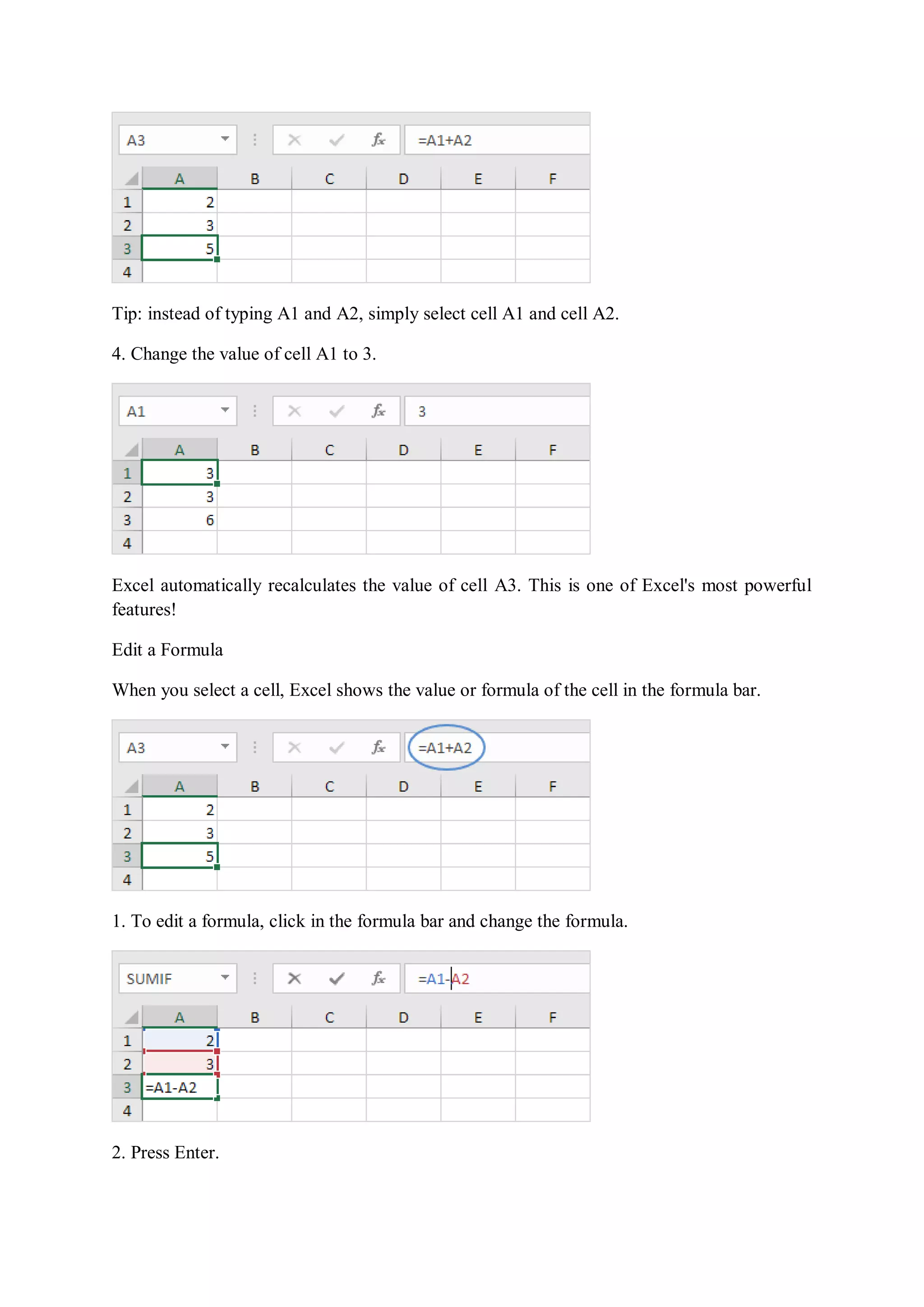 Tip: instead of typing A1 and A2, simply select cell A1 and cell A2.
4. Change the value of cell A1 to 3.
Excel automatically recalculates the value of cell A3. This is one of Excel's most powerful
features!
Edit a Formula
When you select a cell, Excel shows the value or formula of the cell in the formula bar.
1. To edit a formula, click in the formula bar and change the formula.
2. Press Enter.
 