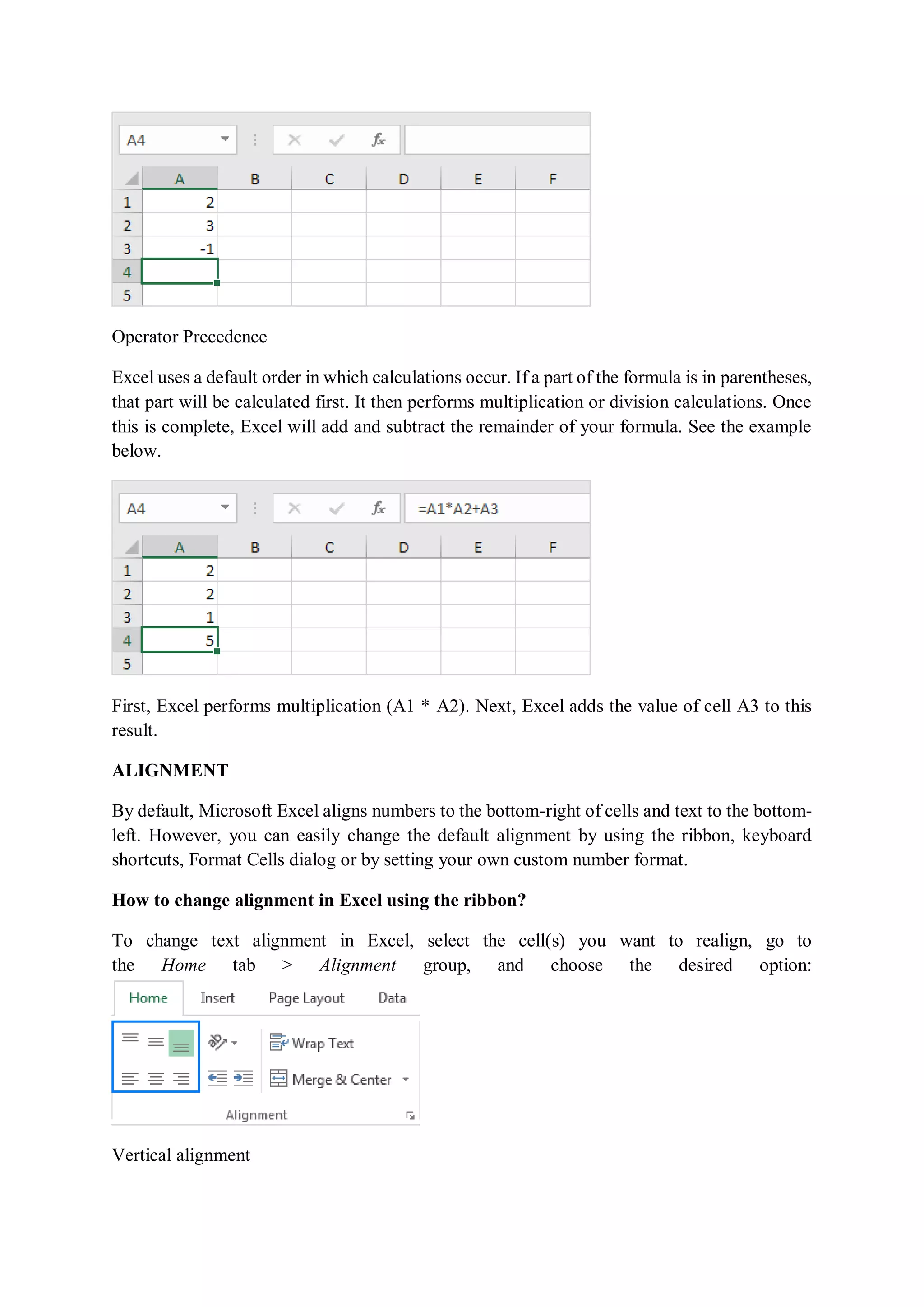 Operator Precedence
Excel uses a default order in which calculations occur. If a part of the formula is in parentheses,
that part will be calculated first. It then performs multiplication or division calculations. Once
this is complete, Excel will add and subtract the remainder of your formula. See the example
below.
First, Excel performs multiplication (A1 * A2). Next, Excel adds the value of cell A3 to this
result.
ALIGNMENT
By default, Microsoft Excel aligns numbers to the bottom-right of cells and text to the bottom-
left. However, you can easily change the default alignment by using the ribbon, keyboard
shortcuts, Format Cells dialog or by setting your own custom number format.
How to change alignment in Excel using the ribbon?
To change text alignment in Excel, select the cell(s) you want to realign, go to
the Home tab > Alignment group, and choose the desired option:
Vertical alignment
 
