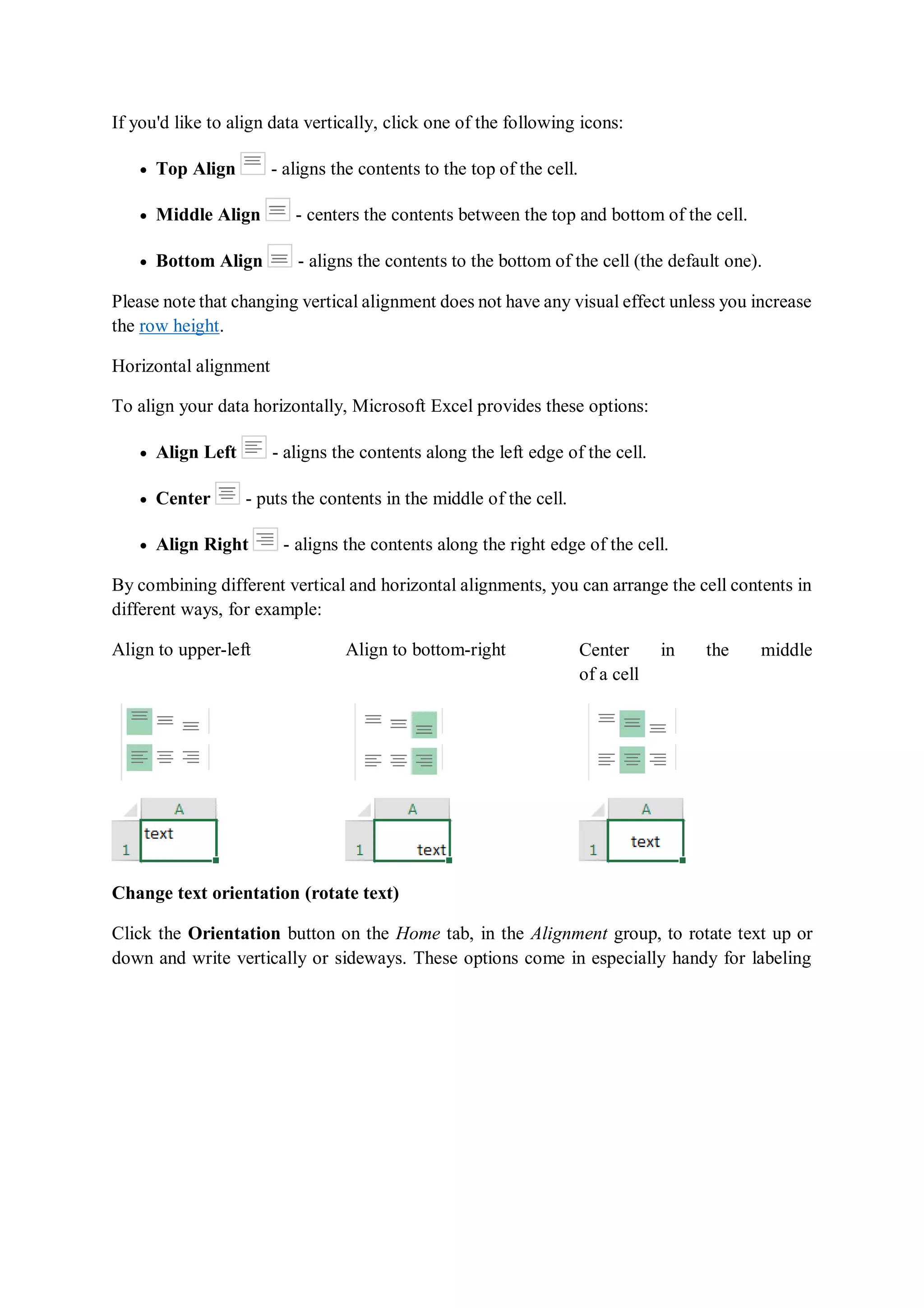 If you'd like to align data vertically, click one of the following icons:
 Top Align - aligns the contents to the top of the cell.
 Middle Align - centers the contents between the top and bottom of the cell.
 Bottom Align - aligns the contents to the bottom of the cell (the default one).
Please note that changing vertical alignment does not have any visual effect unless you increase
the row height.
Horizontal alignment
To align your data horizontally, Microsoft Excel provides these options:
 Align Left - aligns the contents along the left edge of the cell.
 Center - puts the contents in the middle of the cell.
 Align Right - aligns the contents along the right edge of the cell.
By combining different vertical and horizontal alignments, you can arrange the cell contents in
different ways, for example:
Align to upper-left Align to bottom-right Center in the middle
of a cell
Change text orientation (rotate text)
Click the Orientation button on the Home tab, in the Alignment group, to rotate text up or
down and write vertically or sideways. These options come in especially handy for labeling
 