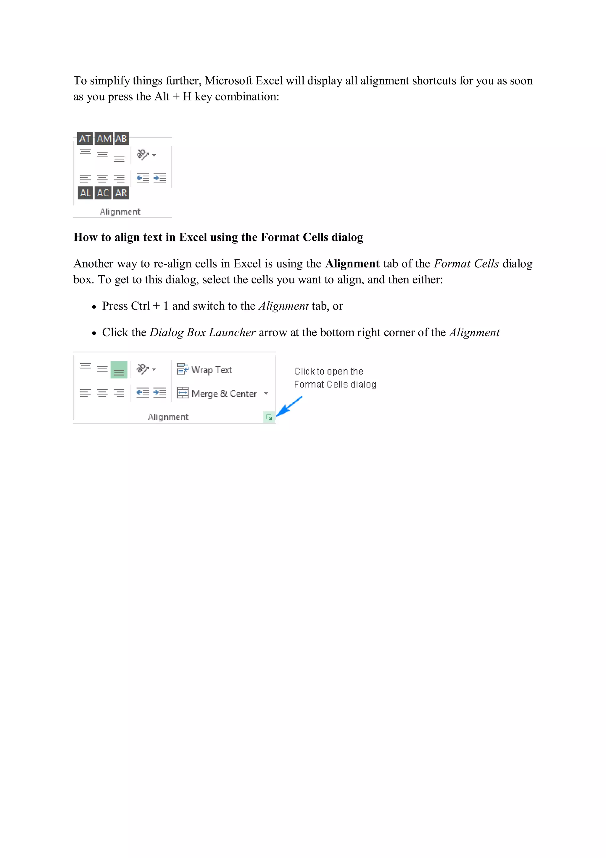To simplify things further, Microsoft Excel will display all alignment shortcuts for you as soon
as you press the Alt + H key combination:
How to align text in Excel using the Format Cells dialog
Another way to re-align cells in Excel is using the Alignment tab of the Format Cells dialog
box. To get to this dialog, select the cells you want to align, and then either:
 Press Ctrl + 1 and switch to the Alignment tab, or
 Click the Dialog Box Launcher arrow at the bottom right corner of the Alignment
 