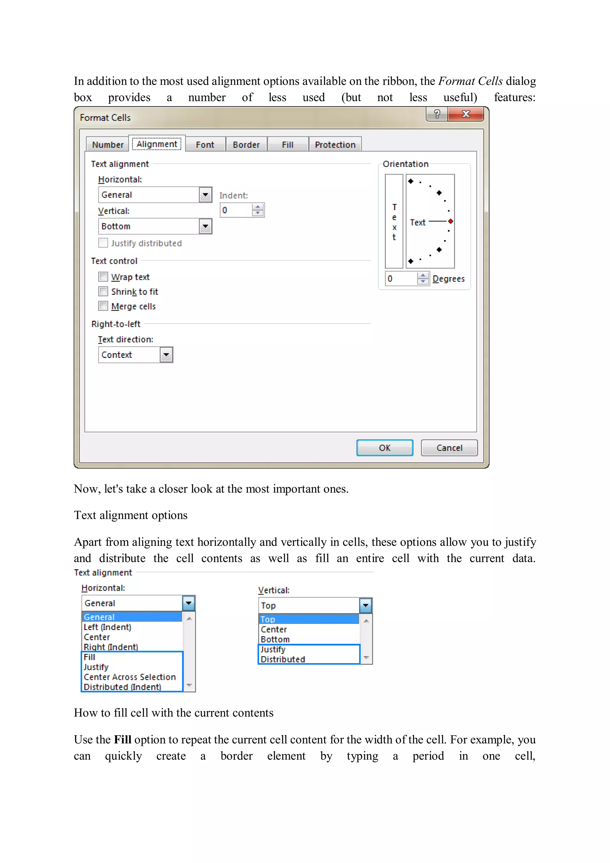 In addition to the most used alignment options available on the ribbon, the Format Cells dialog
box provides a number of less used (but not less useful) features:
Now, let's take a closer look at the most important ones.
Text alignment options
Apart from aligning text horizontally and vertically in cells, these options allow you to justify
and distribute the cell contents as well as fill an entire cell with the current data.
How to fill cell with the current contents
Use the Fill option to repeat the current cell content for the width of the cell. For example, you
can quickly create a border element by typing a period in one cell,
 