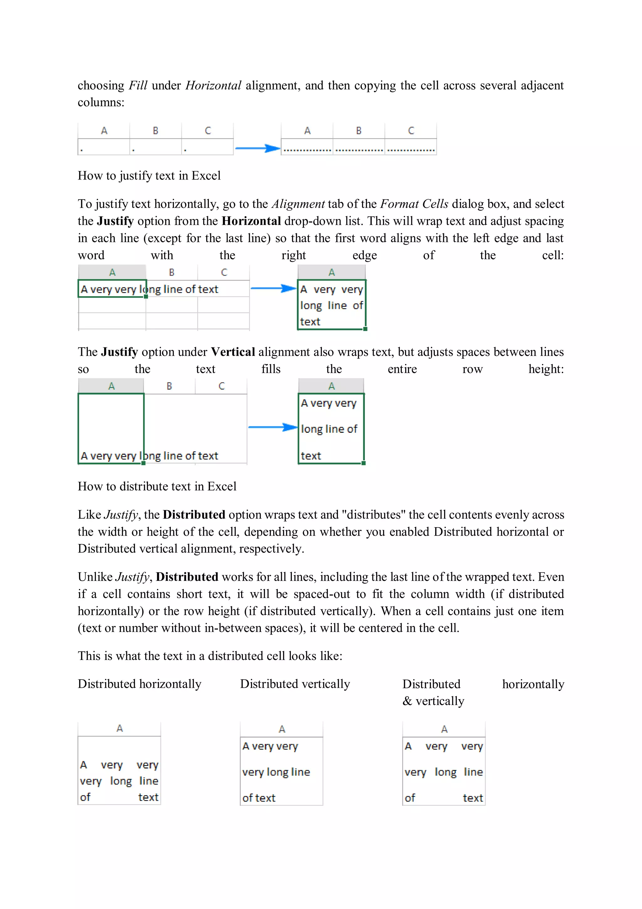 choosing Fill under Horizontal alignment, and then copying the cell across several adjacent
columns:
How to justify text in Excel
To justify text horizontally, go to the Alignment tab of the Format Cells dialog box, and select
the Justify option from the Horizontal drop-down list. This will wrap text and adjust spacing
in each line (except for the last line) so that the first word aligns with the left edge and last
word with the right edge of the cell:
The Justify option under Vertical alignment also wraps text, but adjusts spaces between lines
so the text fills the entire row height:
How to distribute text in Excel
Like Justify, the Distributed option wraps text and "distributes" the cell contents evenly across
the width or height of the cell, depending on whether you enabled Distributed horizontal or
Distributed vertical alignment, respectively.
Unlike Justify, Distributed works for all lines, including the last line of the wrapped text. Even
if a cell contains short text, it will be spaced-out to fit the column width (if distributed
horizontally) or the row height (if distributed vertically). When a cell contains just one item
(text or number without in-between spaces), it will be centered in the cell.
This is what the text in a distributed cell looks like:
Distributed horizontally Distributed vertically Distributed horizontally
& vertically
 