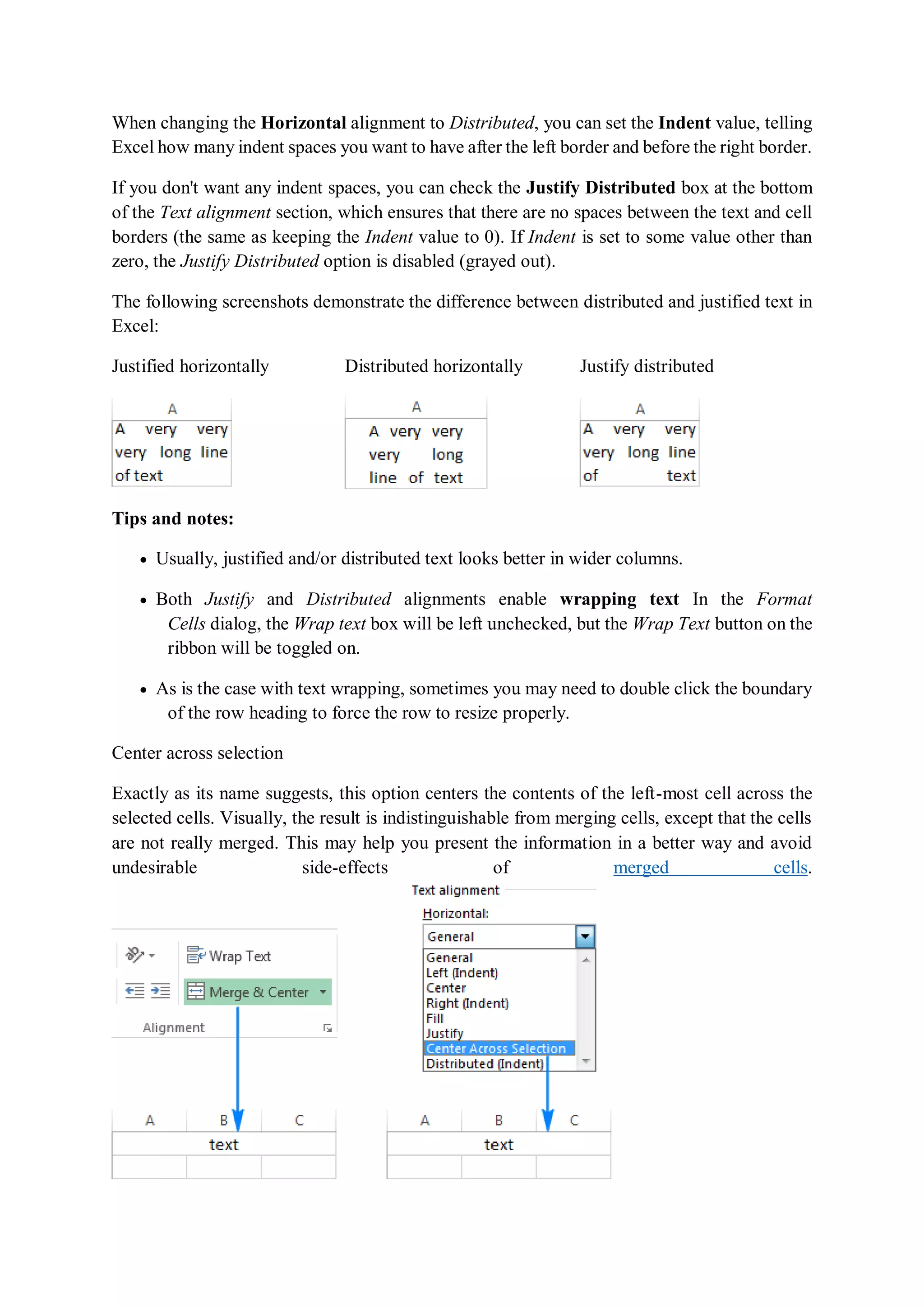 When changing the Horizontal alignment to Distributed, you can set the Indent value, telling
Excel how many indent spaces you want to have after the left border and before the right border.
If you don't want any indent spaces, you can check the Justify Distributed box at the bottom
of the Text alignment section, which ensures that there are no spaces between the text and cell
borders (the same as keeping the Indent value to 0). If Indent is set to some value other than
zero, the Justify Distributed option is disabled (grayed out).
The following screenshots demonstrate the difference between distributed and justified text in
Excel:
Justified horizontally Distributed horizontally Justify distributed
Tips and notes:
 Usually, justified and/or distributed text looks better in wider columns.
 Both Justify and Distributed alignments enable wrapping text In the Format
Cells dialog, the Wrap text box will be left unchecked, but the Wrap Text button on the
ribbon will be toggled on.
 As is the case with text wrapping, sometimes you may need to double click the boundary
of the row heading to force the row to resize properly.
Center across selection
Exactly as its name suggests, this option centers the contents of the left-most cell across the
selected cells. Visually, the result is indistinguishable from merging cells, except that the cells
are not really merged. This may help you present the information in a better way and avoid
undesirable side-effects of merged cells.
 