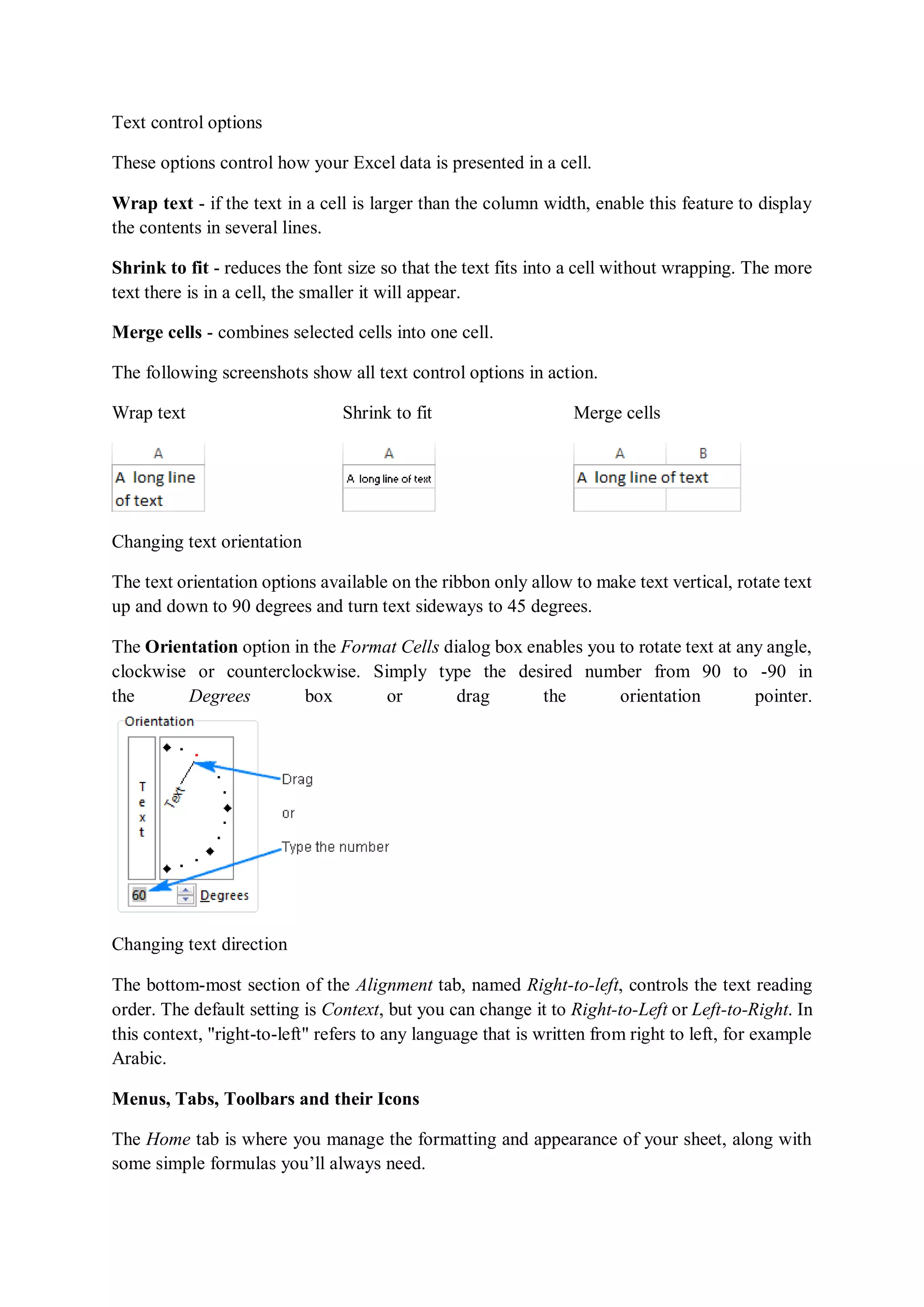 Text control options
These options control how your Excel data is presented in a cell.
Wrap text - if the text in a cell is larger than the column width, enable this feature to display
the contents in several lines.
Shrink to fit - reduces the font size so that the text fits into a cell without wrapping. The more
text there is in a cell, the smaller it will appear.
Merge cells - combines selected cells into one cell.
The following screenshots show all text control options in action.
Wrap text Shrink to fit Merge cells
Changing text orientation
The text orientation options available on the ribbon only allow to make text vertical, rotate text
up and down to 90 degrees and turn text sideways to 45 degrees.
The Orientation option in the Format Cells dialog box enables you to rotate text at any angle,
clockwise or counterclockwise. Simply type the desired number from 90 to -90 in
the Degrees box or drag the orientation pointer.
Changing text direction
The bottom-most section of the Alignment tab, named Right-to-left, controls the text reading
order. The default setting is Context, but you can change it to Right-to-Left or Left-to-Right. In
this context, "right-to-left" refers to any language that is written from right to left, for example
Arabic.
Menus, Tabs, Toolbars and their Icons
The Home tab is where you manage the formatting and appearance of your sheet, along with
some simple formulas you’ll always need.
 