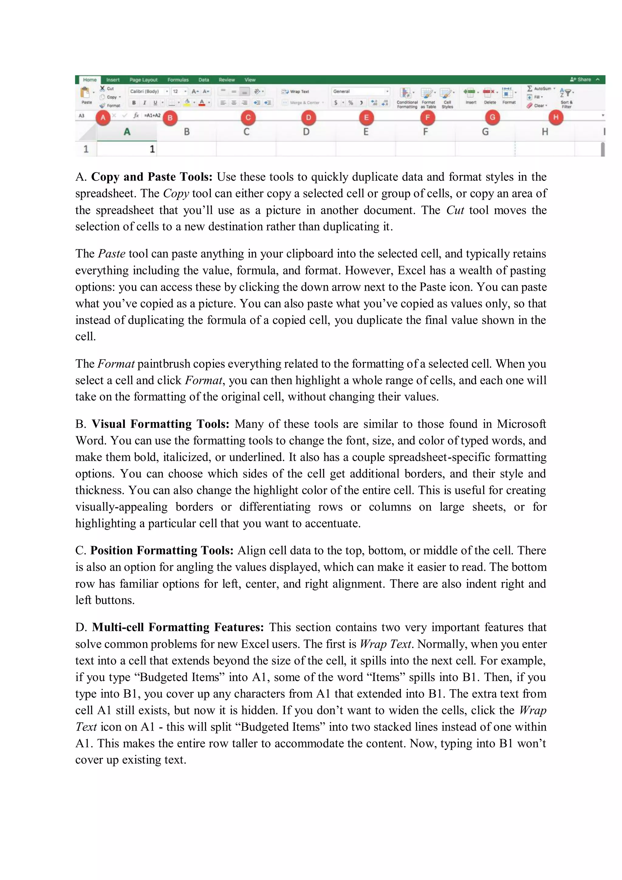 A. Copy and Paste Tools: Use these tools to quickly duplicate data and format styles in the
spreadsheet. The Copy tool can either copy a selected cell or group of cells, or copy an area of
the spreadsheet that you’ll use as a picture in another document. The Cut tool moves the
selection of cells to a new destination rather than duplicating it.
The Paste tool can paste anything in your clipboard into the selected cell, and typically retains
everything including the value, formula, and format. However, Excel has a wealth of pasting
options: you can access these by clicking the down arrow next to the Paste icon. You can paste
what you’ve copied as a picture. You can also paste what you’ve copied as values only, so that
instead of duplicating the formula of a copied cell, you duplicate the final value shown in the
cell.
The Format paintbrush copies everything related to the formatting of a selected cell. When you
select a cell and click Format, you can then highlight a whole range of cells, and each one will
take on the formatting of the original cell, without changing their values.
B. Visual Formatting Tools: Many of these tools are similar to those found in Microsoft
Word. You can use the formatting tools to change the font, size, and color of typed words, and
make them bold, italicized, or underlined. It also has a couple spreadsheet-specific formatting
options. You can choose which sides of the cell get additional borders, and their style and
thickness. You can also change the highlight color of the entire cell. This is useful for creating
visually-appealing borders or differentiating rows or columns on large sheets, or for
highlighting a particular cell that you want to accentuate.
C. Position Formatting Tools: Align cell data to the top, bottom, or middle of the cell. There
is also an option for angling the values displayed, which can make it easier to read. The bottom
row has familiar options for left, center, and right alignment. There are also indent right and
left buttons.
D. Multi-cell Formatting Features: This section contains two very important features that
solve common problems for new Excel users. The first is Wrap Text. Normally, when you enter
text into a cell that extends beyond the size of the cell, it spills into the next cell. For example,
if you type “Budgeted Items” into A1, some of the word “Items” spills into B1. Then, if you
type into B1, you cover up any characters from A1 that extended into B1. The extra text from
cell A1 still exists, but now it is hidden. If you don’t want to widen the cells, click the Wrap
Text icon on A1 - this will split “Budgeted Items” into two stacked lines instead of one within
A1. This makes the entire row taller to accommodate the content. Now, typing into B1 won’t
cover up existing text.
 