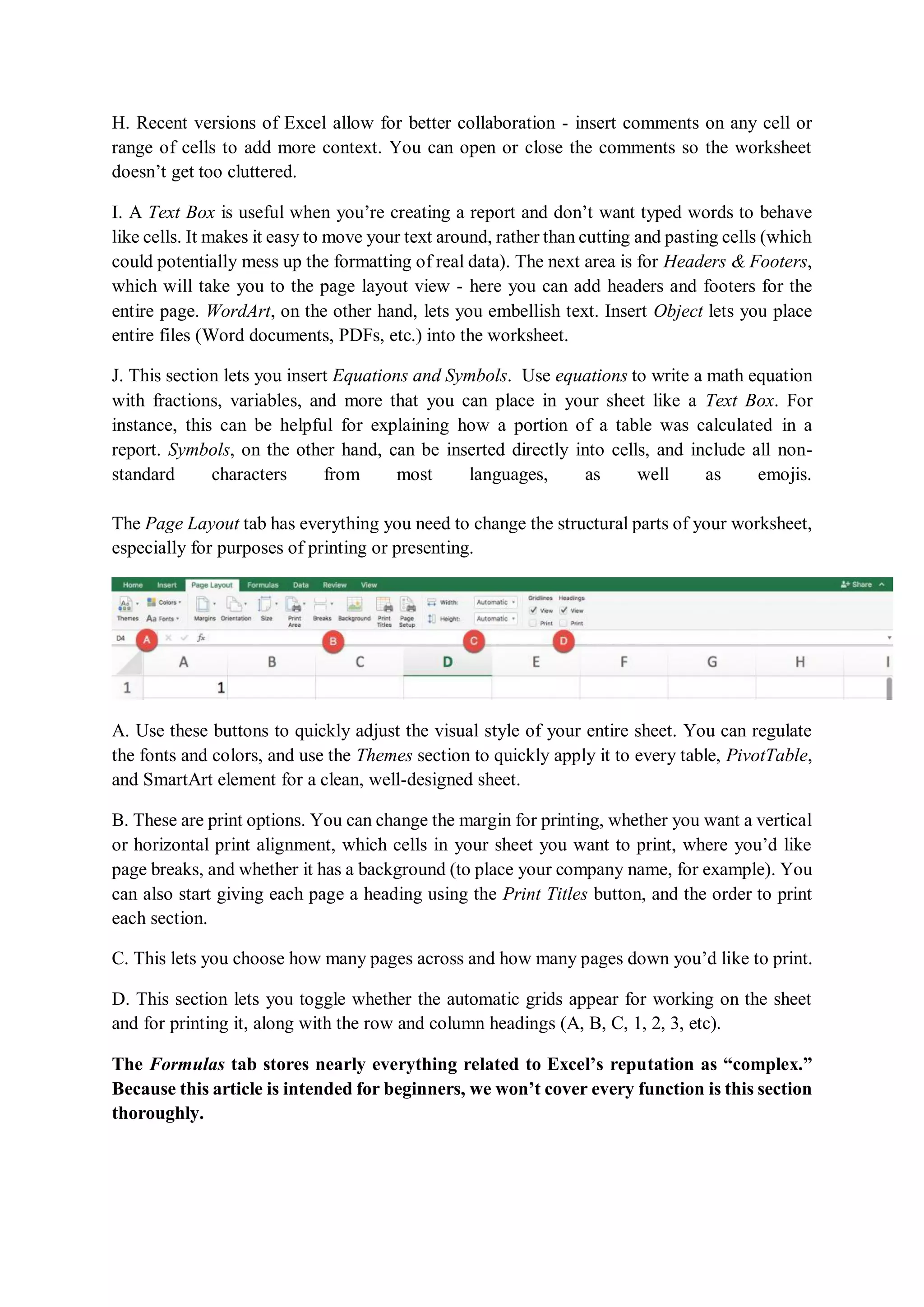H. Recent versions of Excel allow for better collaboration - insert comments on any cell or
range of cells to add more context. You can open or close the comments so the worksheet
doesn’t get too cluttered.
I. A Text Box is useful when you’re creating a report and don’t want typed words to behave
like cells. It makes it easy to move your text around, rather than cutting and pasting cells (which
could potentially mess up the formatting of real data). The next area is for Headers & Footers,
which will take you to the page layout view - here you can add headers and footers for the
entire page. WordArt, on the other hand, lets you embellish text. Insert Object lets you place
entire files (Word documents, PDFs, etc.) into the worksheet.
J. This section lets you insert Equations and Symbols. Use equations to write a math equation
with fractions, variables, and more that you can place in your sheet like a Text Box. For
instance, this can be helpful for explaining how a portion of a table was calculated in a
report. Symbols, on the other hand, can be inserted directly into cells, and include all non-
standard characters from most languages, as well as emojis.
The Page Layout tab has everything you need to change the structural parts of your worksheet,
especially for purposes of printing or presenting.
A. Use these buttons to quickly adjust the visual style of your entire sheet. You can regulate
the fonts and colors, and use the Themes section to quickly apply it to every table, PivotTable,
and SmartArt element for a clean, well-designed sheet.
B. These are print options. You can change the margin for printing, whether you want a vertical
or horizontal print alignment, which cells in your sheet you want to print, where you’d like
page breaks, and whether it has a background (to place your company name, for example). You
can also start giving each page a heading using the Print Titles button, and the order to print
each section.
C. This lets you choose how many pages across and how many pages down you’d like to print.
D. This section lets you toggle whether the automatic grids appear for working on the sheet
and for printing it, along with the row and column headings (A, B, C, 1, 2, 3, etc).
The Formulas tab stores nearly everything related to Excel’s reputation as “complex.”
Because this article is intended for beginners, we won’t cover every function is this section
thoroughly.
 