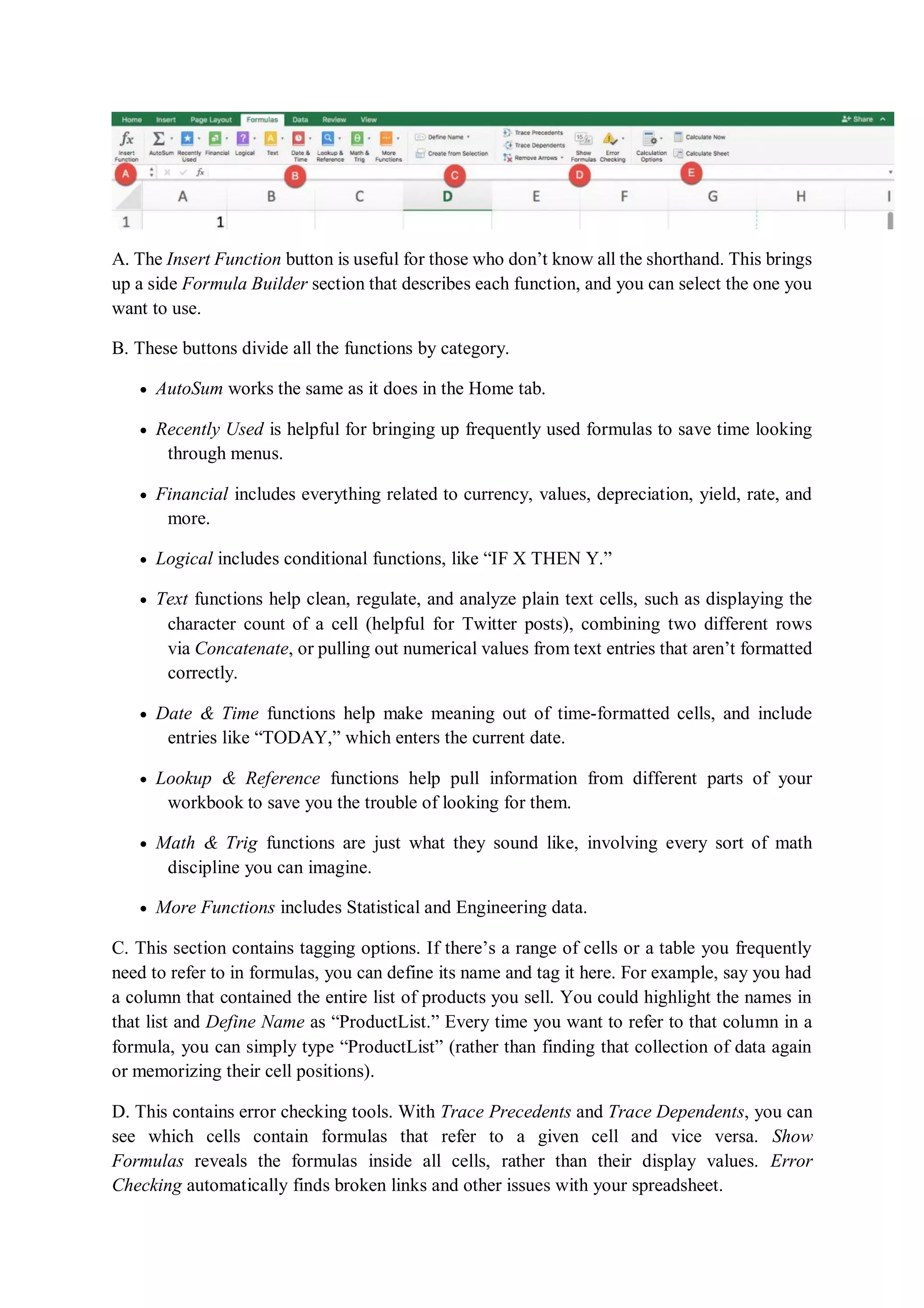 A. The Insert Function button is useful for those who don’t know all the shorthand. This brings
up a side Formula Builder section that describes each function, and you can select the one you
want to use.
B. These buttons divide all the functions by category.
 AutoSum works the same as it does in the Home tab.
 Recently Used is helpful for bringing up frequently used formulas to save time looking
through menus.
 Financial includes everything related to currency, values, depreciation, yield, rate, and
more.
 Logical includes conditional functions, like “IF X THEN Y.”
 Text functions help clean, regulate, and analyze plain text cells, such as displaying the
character count of a cell (helpful for Twitter posts), combining two different rows
via Concatenate, or pulling out numerical values from text entries that aren’t formatted
correctly.
 Date & Time functions help make meaning out of time-formatted cells, and include
entries like “TODAY,” which enters the current date.
 Lookup & Reference functions help pull information from different parts of your
workbook to save you the trouble of looking for them.
 Math & Trig functions are just what they sound like, involving every sort of math
discipline you can imagine.
 More Functions includes Statistical and Engineering data.
C. This section contains tagging options. If there’s a range of cells or a table you frequently
need to refer to in formulas, you can define its name and tag it here. For example, say you had
a column that contained the entire list of products you sell. You could highlight the names in
that list and Define Name as “ProductList.” Every time you want to refer to that column in a
formula, you can simply type “ProductList” (rather than finding that collection of data again
or memorizing their cell positions).
D. This contains error checking tools. With Trace Precedents and Trace Dependents, you can
see which cells contain formulas that refer to a given cell and vice versa. Show
Formulas reveals the formulas inside all cells, rather than their display values. Error
Checking automatically finds broken links and other issues with your spreadsheet.
 
