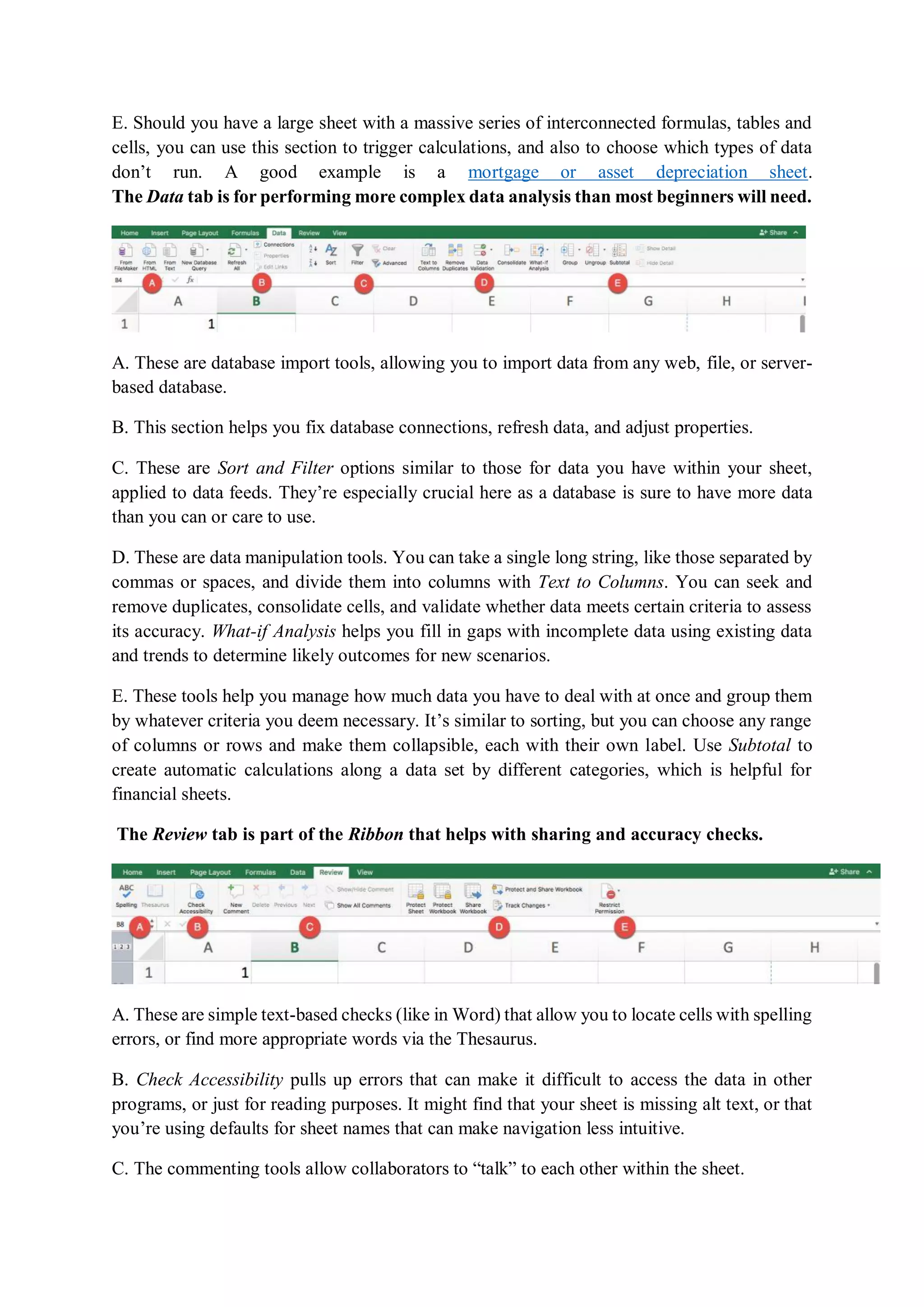 E. Should you have a large sheet with a massive series of interconnected formulas, tables and
cells, you can use this section to trigger calculations, and also to choose which types of data
don’t run. A good example is a mortgage or asset depreciation sheet.
The Data tab is for performing more complex data analysis than most beginners will need.
A. These are database import tools, allowing you to import data from any web, file, or server-
based database.
B. This section helps you fix database connections, refresh data, and adjust properties.
C. These are Sort and Filter options similar to those for data you have within your sheet,
applied to data feeds. They’re especially crucial here as a database is sure to have more data
than you can or care to use.
D. These are data manipulation tools. You can take a single long string, like those separated by
commas or spaces, and divide them into columns with Text to Columns. You can seek and
remove duplicates, consolidate cells, and validate whether data meets certain criteria to assess
its accuracy. What-if Analysis helps you fill in gaps with incomplete data using existing data
and trends to determine likely outcomes for new scenarios.
E. These tools help you manage how much data you have to deal with at once and group them
by whatever criteria you deem necessary. It’s similar to sorting, but you can choose any range
of columns or rows and make them collapsible, each with their own label. Use Subtotal to
create automatic calculations along a data set by different categories, which is helpful for
financial sheets.
The Review tab is part of the Ribbon that helps with sharing and accuracy checks.
A. These are simple text-based checks (like in Word) that allow you to locate cells with spelling
errors, or find more appropriate words via the Thesaurus.
B. Check Accessibility pulls up errors that can make it difficult to access the data in other
programs, or just for reading purposes. It might find that your sheet is missing alt text, or that
you’re using defaults for sheet names that can make navigation less intuitive.
C. The commenting tools allow collaborators to “talk” to each other within the sheet.
 