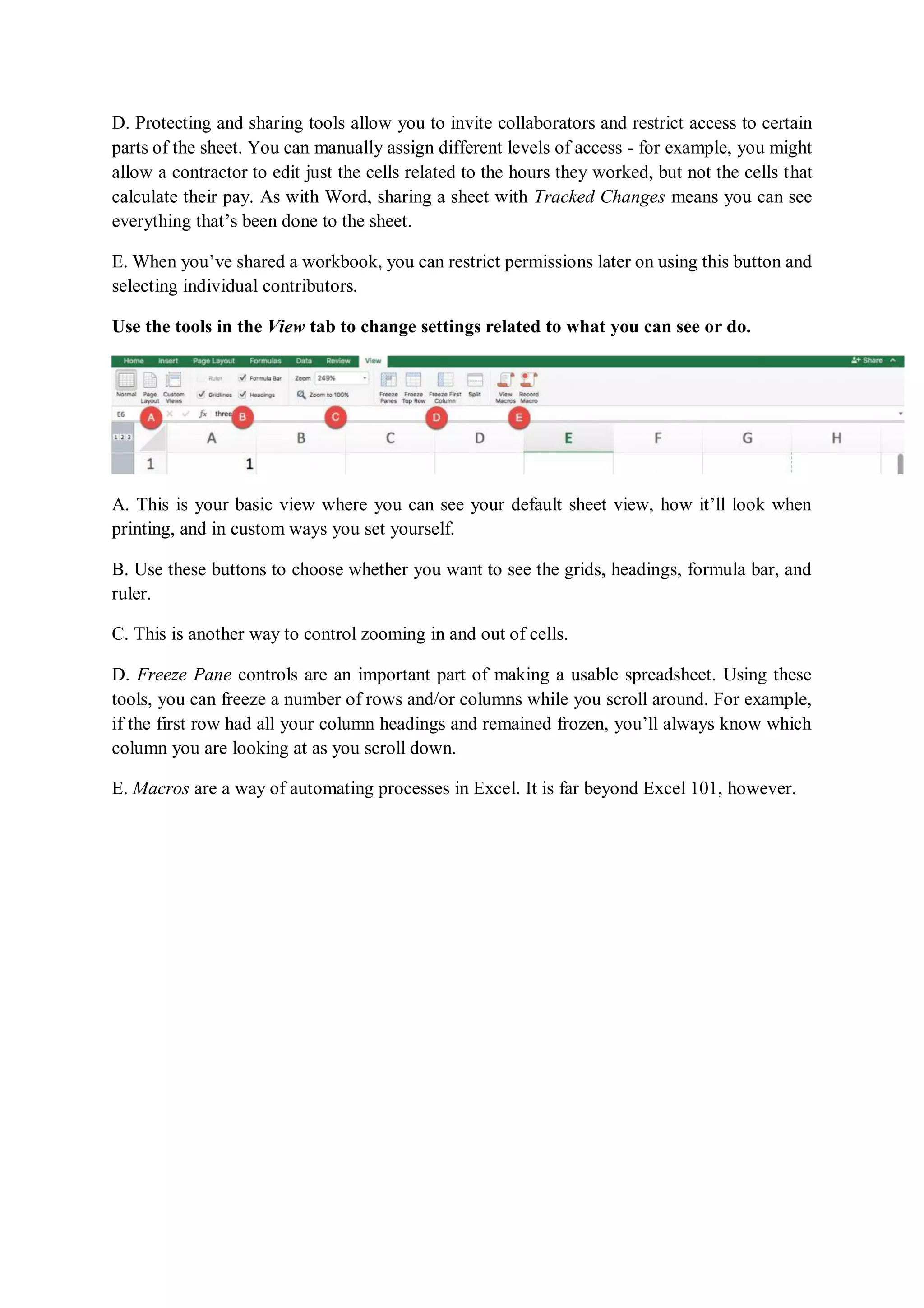 D. Protecting and sharing tools allow you to invite collaborators and restrict access to certain
parts of the sheet. You can manually assign different levels of access - for example, you might
allow a contractor to edit just the cells related to the hours they worked, but not the cells that
calculate their pay. As with Word, sharing a sheet with Tracked Changes means you can see
everything that’s been done to the sheet.
E. When you’ve shared a workbook, you can restrict permissions later on using this button and
selecting individual contributors.
Use the tools in the View tab to change settings related to what you can see or do.
A. This is your basic view where you can see your default sheet view, how it’ll look when
printing, and in custom ways you set yourself.
B. Use these buttons to choose whether you want to see the grids, headings, formula bar, and
ruler.
C. This is another way to control zooming in and out of cells.
D. Freeze Pane controls are an important part of making a usable spreadsheet. Using these
tools, you can freeze a number of rows and/or columns while you scroll around. For example,
if the first row had all your column headings and remained frozen, you’ll always know which
column you are looking at as you scroll down.
E. Macros are a way of automating processes in Excel. It is far beyond Excel 101, however.
 