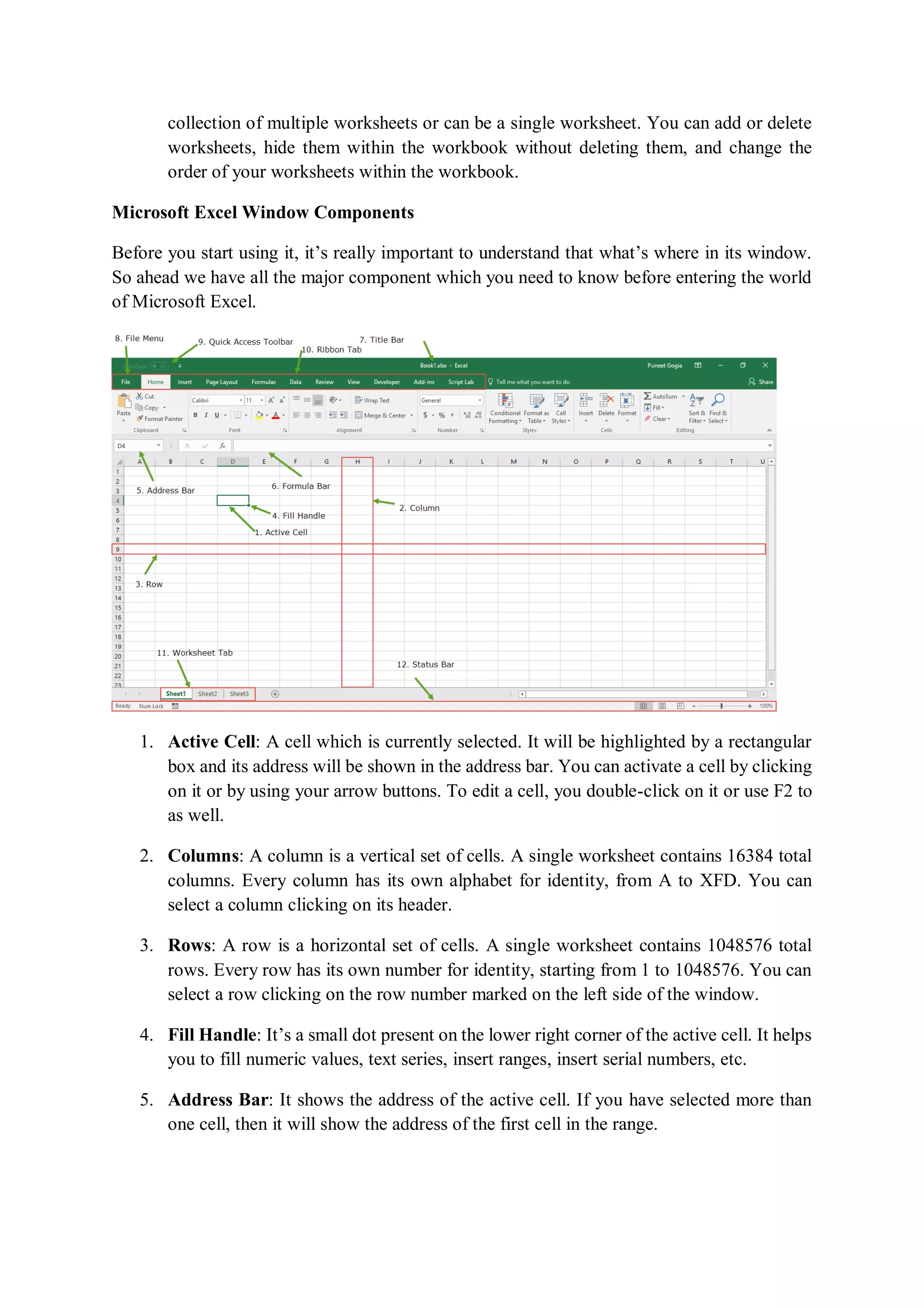 collection of multiple worksheets or can be a single worksheet. You can add or delete
worksheets, hide them within the workbook without deleting them, and change the
order of your worksheets within the workbook.
Microsoft Excel Window Components
Before you start using it, it’s really important to understand that what’s where in its window.
So ahead we have all the major component which you need to know before entering the world
of Microsoft Excel.
1. Active Cell: A cell which is currently selected. It will be highlighted by a rectangular
box and its address will be shown in the address bar. You can activate a cell by clicking
on it or by using your arrow buttons. To edit a cell, you double-click on it or use F2 to
as well.
2. Columns: A column is a vertical set of cells. A single worksheet contains 16384 total
columns. Every column has its own alphabet for identity, from A to XFD. You can
select a column clicking on its header.
3. Rows: A row is a horizontal set of cells. A single worksheet contains 1048576 total
rows. Every row has its own number for identity, starting from 1 to 1048576. You can
select a row clicking on the row number marked on the left side of the window.
4. Fill Handle: It’s a small dot present on the lower right corner of the active cell. It helps
you to fill numeric values, text series, insert ranges, insert serial numbers, etc.
5. Address Bar: It shows the address of the active cell. If you have selected more than
one cell, then it will show the address of the first cell in the range.
 