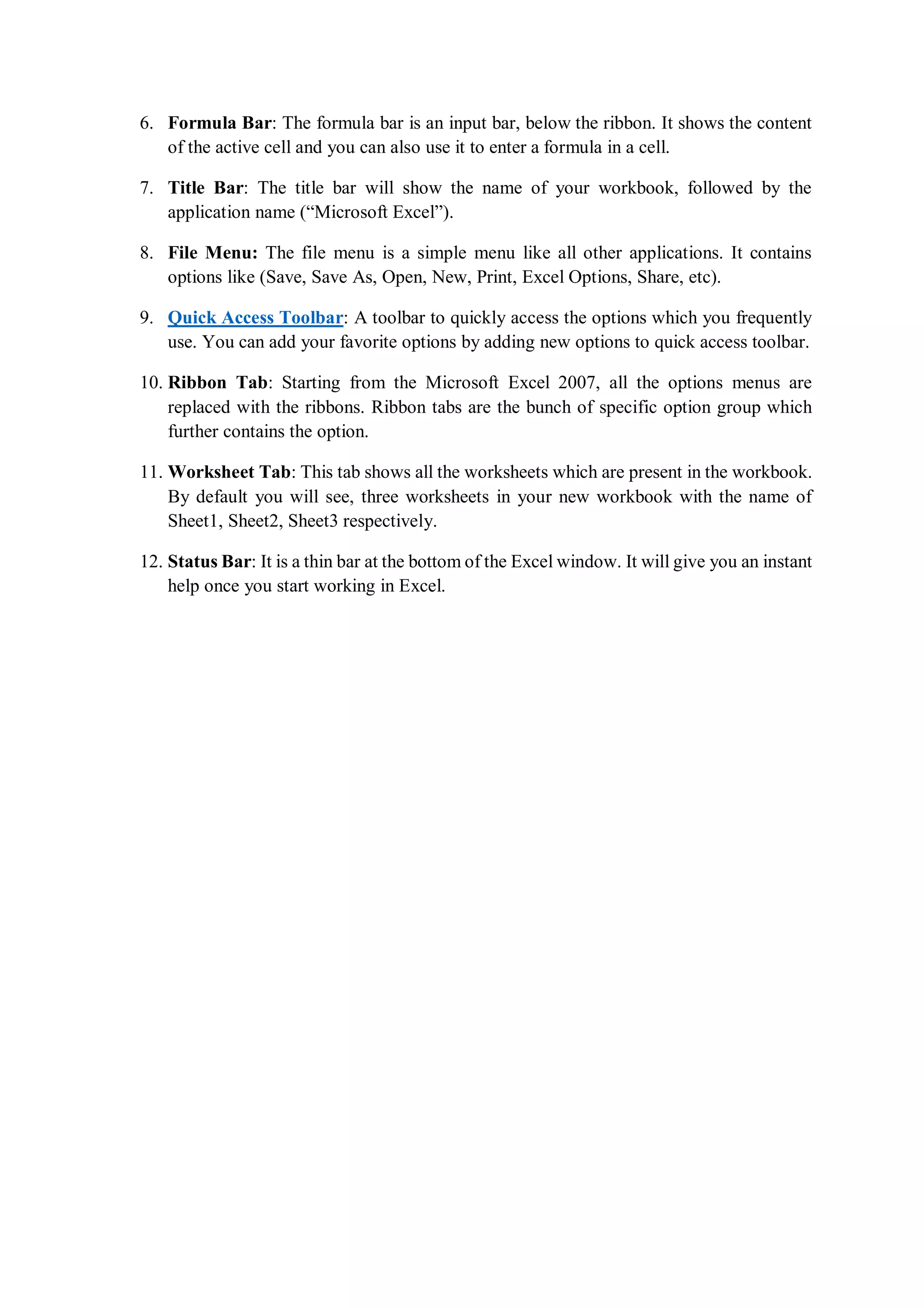 6. Formula Bar: The formula bar is an input bar, below the ribbon. It shows the content
of the active cell and you can also use it to enter a formula in a cell.
7. Title Bar: The title bar will show the name of your workbook, followed by the
application name (“Microsoft Excel”).
8. File Menu: The file menu is a simple menu like all other applications. It contains
options like (Save, Save As, Open, New, Print, Excel Options, Share, etc).
9. Quick Access Toolbar: A toolbar to quickly access the options which you frequently
use. You can add your favorite options by adding new options to quick access toolbar.
10. Ribbon Tab: Starting from the Microsoft Excel 2007, all the options menus are
replaced with the ribbons. Ribbon tabs are the bunch of specific option group which
further contains the option.
11. Worksheet Tab: This tab shows all the worksheets which are present in the workbook.
By default you will see, three worksheets in your new workbook with the name of
Sheet1, Sheet2, Sheet3 respectively.
12. Status Bar: It is a thin bar at the bottom of the Excel window. It will give you an instant
help once you start working in Excel.
 