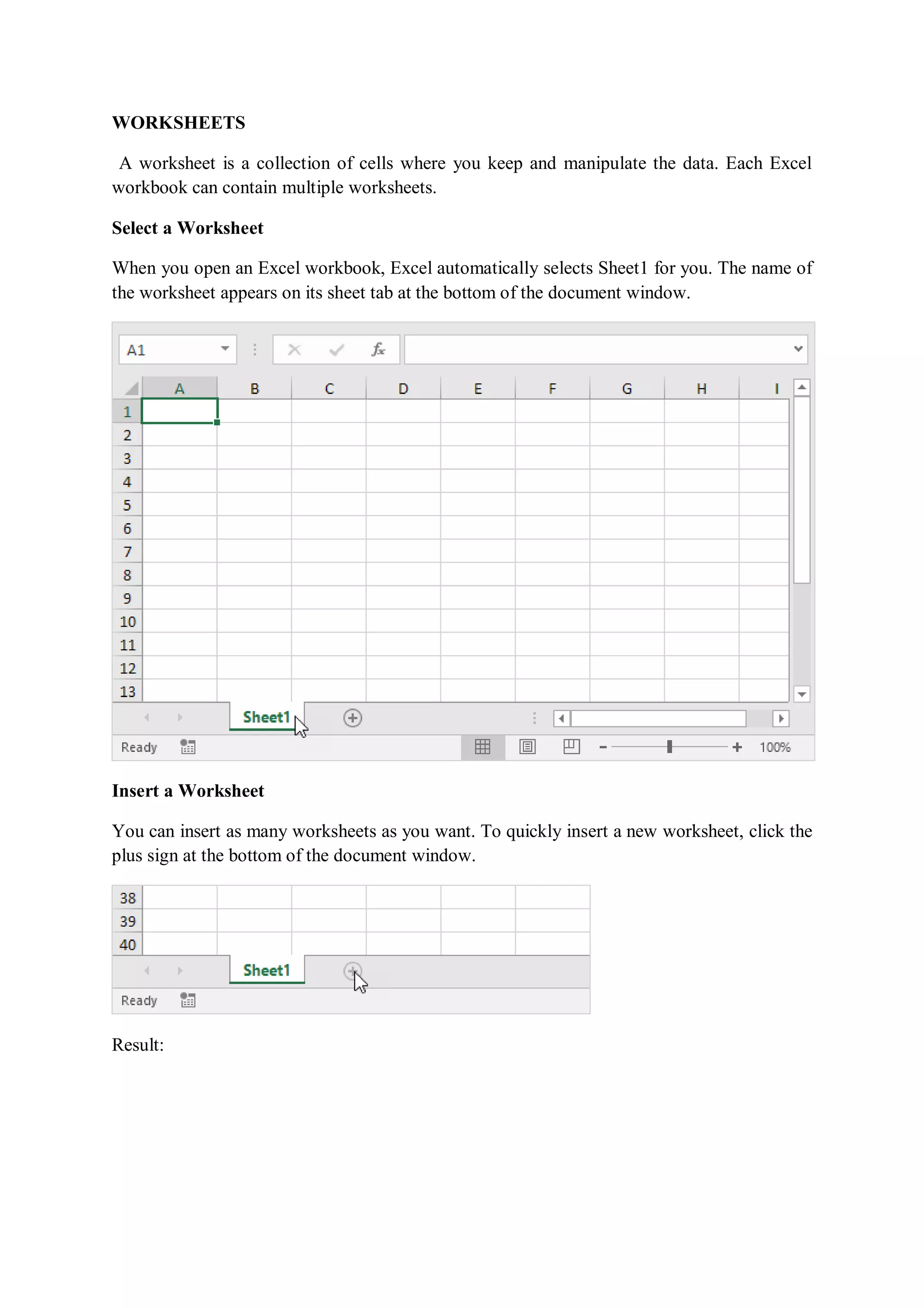 WORKSHEETS
A worksheet is a collection of cells where you keep and manipulate the data. Each Excel
workbook can contain multiple worksheets.
Select a Worksheet
When you open an Excel workbook, Excel automatically selects Sheet1 for you. The name of
the worksheet appears on its sheet tab at the bottom of the document window.
Insert a Worksheet
You can insert as many worksheets as you want. To quickly insert a new worksheet, click the
plus sign at the bottom of the document window.
Result:
 