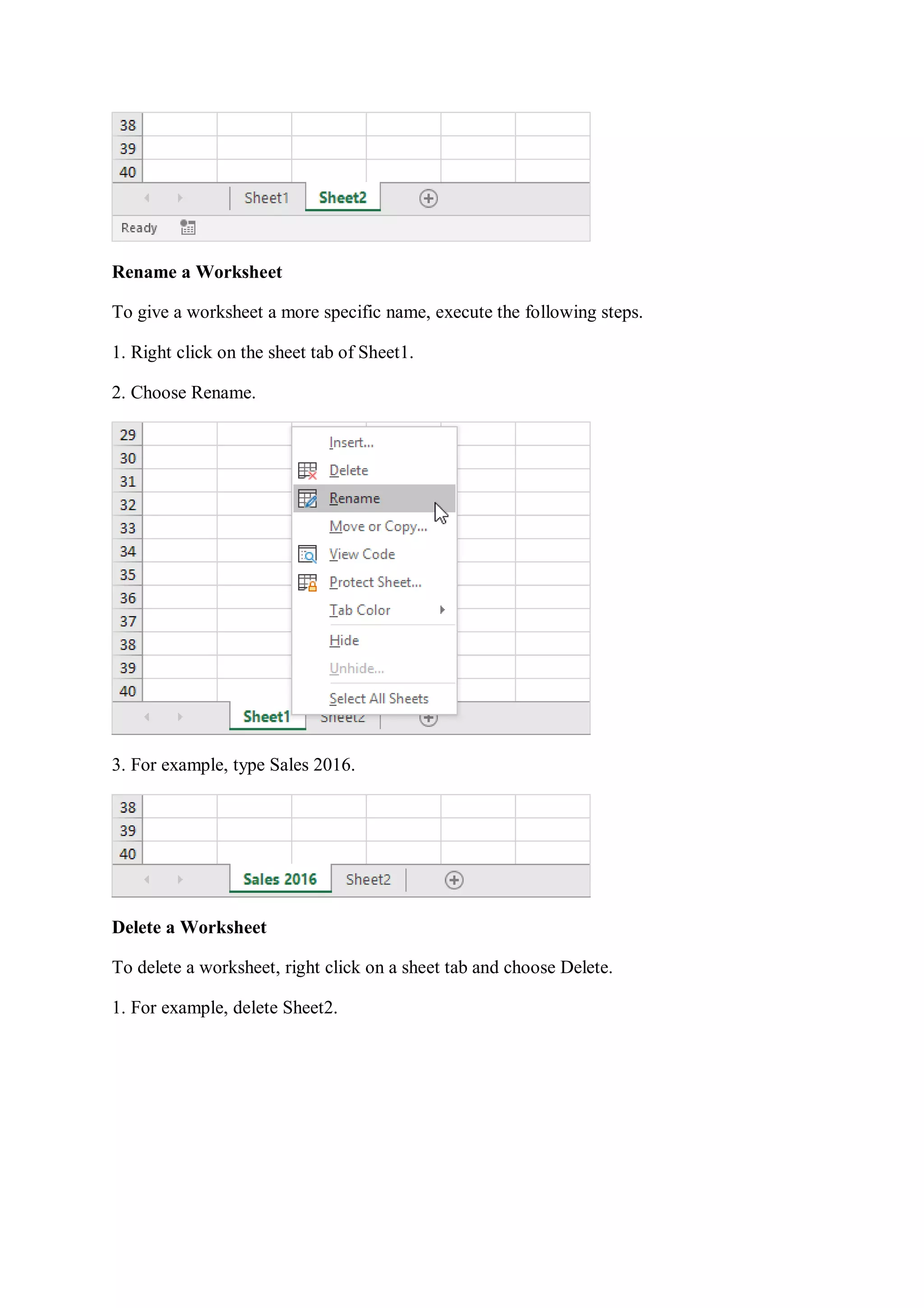 Rename a Worksheet
To give a worksheet a more specific name, execute the following steps.
1. Right click on the sheet tab of Sheet1.
2. Choose Rename.
3. For example, type Sales 2016.
Delete a Worksheet
To delete a worksheet, right click on a sheet tab and choose Delete.
1. For example, delete Sheet2.
 