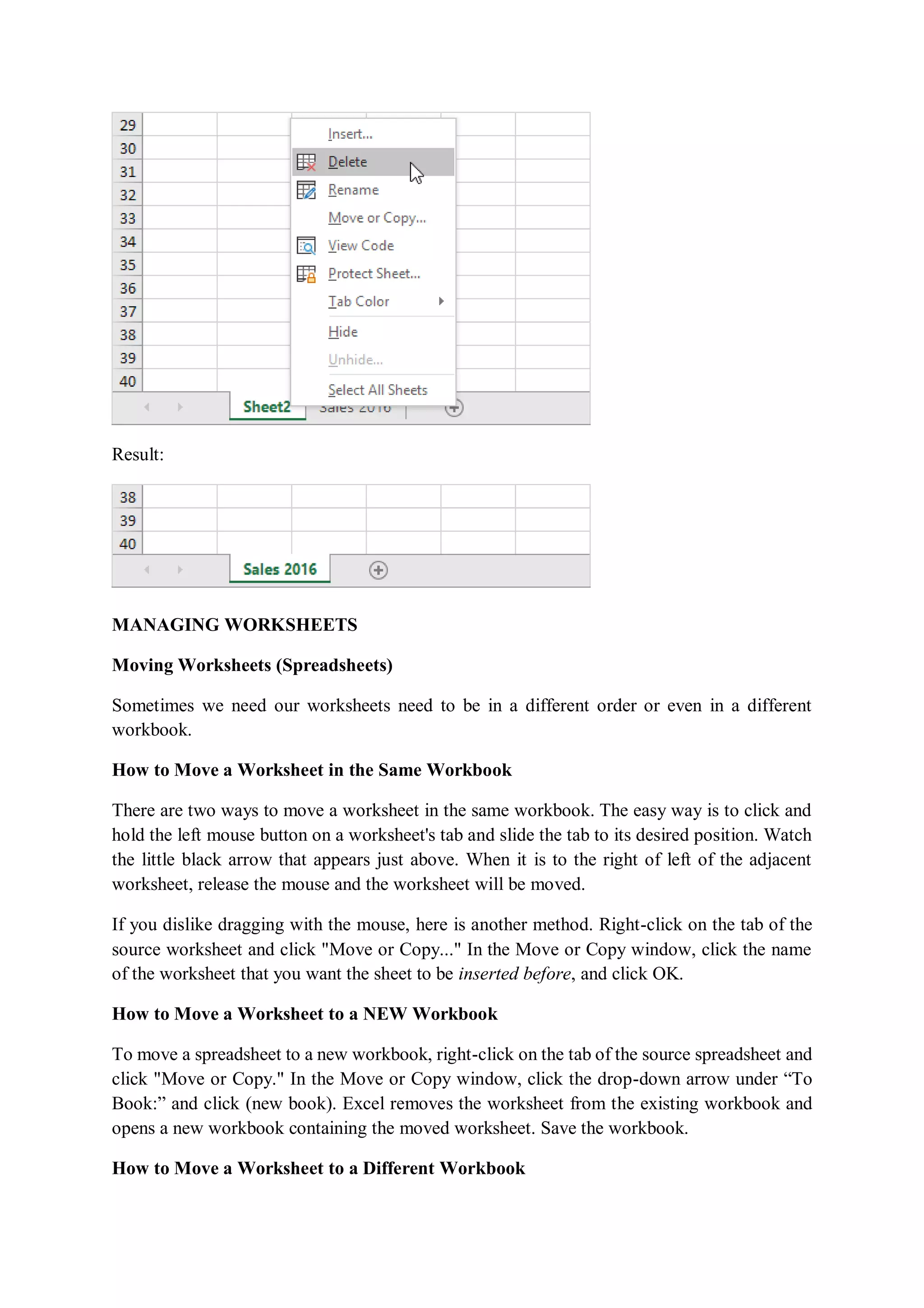 Result:
MANAGING WORKSHEETS
Moving Worksheets (Spreadsheets)
Sometimes we need our worksheets need to be in a different order or even in a different
workbook.
How to Move a Worksheet in the Same Workbook
There are two ways to move a worksheet in the same workbook. The easy way is to click and
hold the left mouse button on a worksheet's tab and slide the tab to its desired position. Watch
the little black arrow that appears just above. When it is to the right of left of the adjacent
worksheet, release the mouse and the worksheet will be moved.
If you dislike dragging with the mouse, here is another method. Right-click on the tab of the
source worksheet and click "Move or Copy..." In the Move or Copy window, click the name
of the worksheet that you want the sheet to be inserted before, and click OK.
How to Move a Worksheet to a NEW Workbook
To move a spreadsheet to a new workbook, right-click on the tab of the source spreadsheet and
click "Move or Copy." In the Move or Copy window, click the drop-down arrow under “To
Book:” and click (new book). Excel removes the worksheet from the existing workbook and
opens a new workbook containing the moved worksheet. Save the workbook.
How to Move a Worksheet to a Different Workbook
 