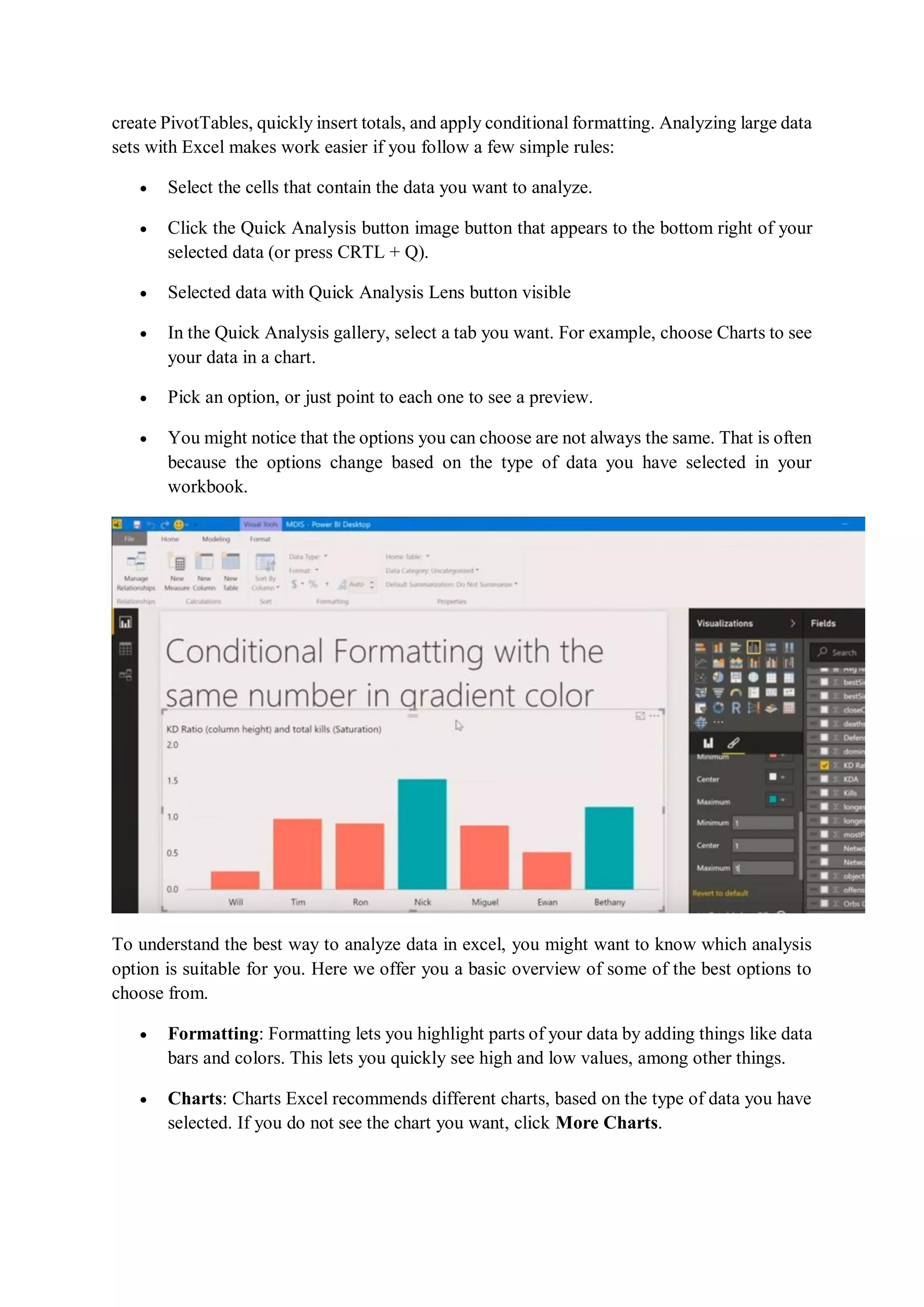 create PivotTables, quickly insert totals, and apply conditional formatting. Analyzing large data
sets with Excel makes work easier if you follow a few simple rules:
 Select the cells that contain the data you want to analyze.
 Click the Quick Analysis button image button that appears to the bottom right of your
selected data (or press CRTL + Q).
 Selected data with Quick Analysis Lens button visible
 In the Quick Analysis gallery, select a tab you want. For example, choose Charts to see
your data in a chart.
 Pick an option, or just point to each one to see a preview.
 You might notice that the options you can choose are not always the same. That is often
because the options change based on the type of data you have selected in your
workbook.
To understand the best way to analyze data in excel, you might want to know which analysis
option is suitable for you. Here we offer you a basic overview of some of the best options to
choose from.
 Formatting: Formatting lets you highlight parts of your data by adding things like data
bars and colors. This lets you quickly see high and low values, among other things.
 Charts: Charts Excel recommends different charts, based on the type of data you have
selected. If you do not see the chart you want, click More Charts.
 