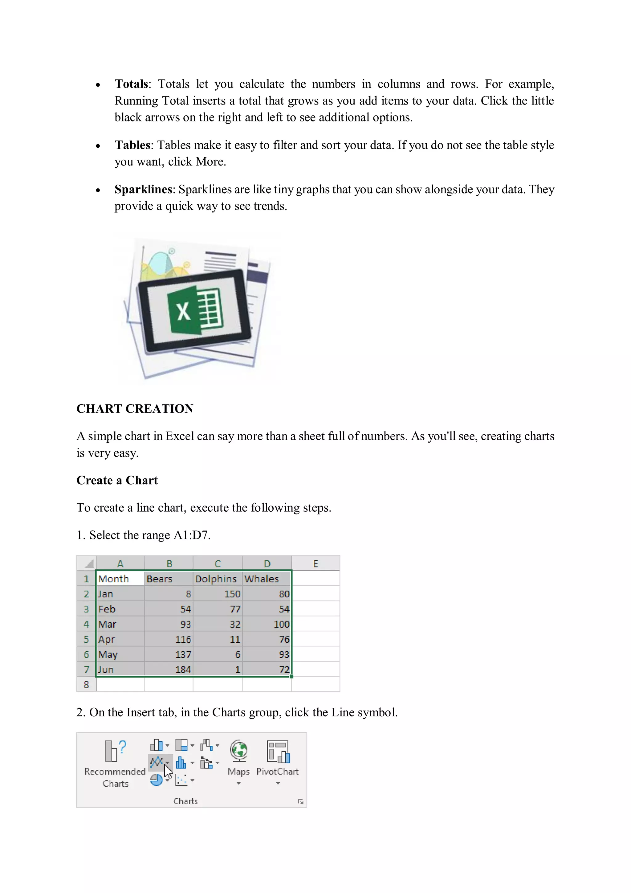  Totals: Totals let you calculate the numbers in columns and rows. For example,
Running Total inserts a total that grows as you add items to your data. Click the little
black arrows on the right and left to see additional options.
 Tables: Tables make it easy to filter and sort your data. If you do not see the table style
you want, click More.
 Sparklines: Sparklines are like tiny graphs that you can show alongside your data. They
provide a quick way to see trends.
CHART CREATION
A simple chart in Excel can say more than a sheet full of numbers. As you'll see, creating charts
is very easy.
Create a Chart
To create a line chart, execute the following steps.
1. Select the range A1:D7.
2. On the Insert tab, in the Charts group, click the Line symbol.
 