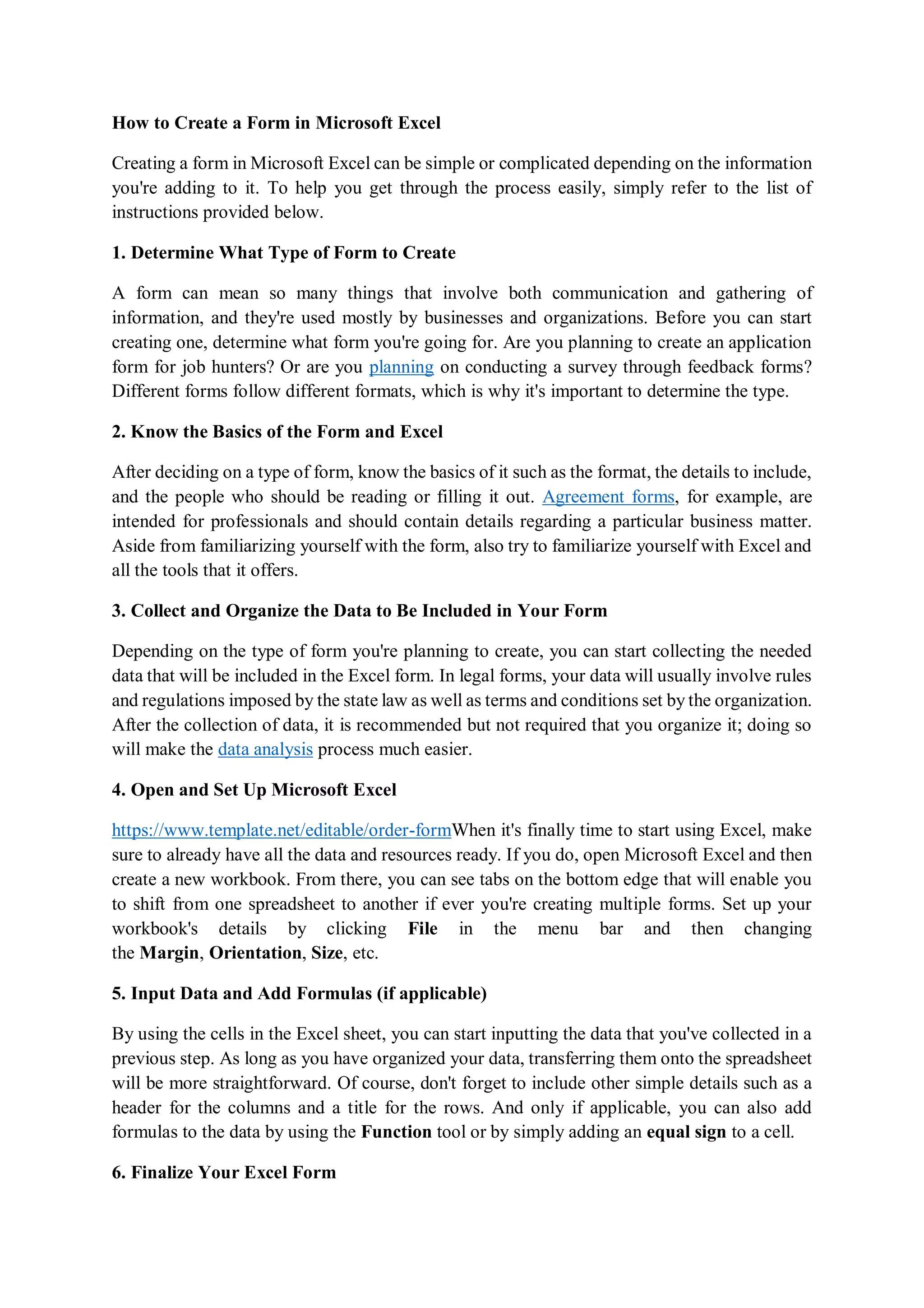 How to Create a Form in Microsoft Excel
Creating a form in Microsoft Excel can be simple or complicated depending on the information
you're adding to it. To help you get through the process easily, simply refer to the list of
instructions provided below.
1. Determine What Type of Form to Create
A form can mean so many things that involve both communication and gathering of
information, and they're used mostly by businesses and organizations. Before you can start
creating one, determine what form you're going for. Are you planning to create an application
form for job hunters? Or are you planning on conducting a survey through feedback forms?
Different forms follow different formats, which is why it's important to determine the type.
2. Know the Basics of the Form and Excel
After deciding on a type of form, know the basics of it such as the format, the details to include,
and the people who should be reading or filling it out. Agreement forms, for example, are
intended for professionals and should contain details regarding a particular business matter.
Aside from familiarizing yourself with the form, also try to familiarize yourself with Excel and
all the tools that it offers.
3. Collect and Organize the Data to Be Included in Your Form
Depending on the type of form you're planning to create, you can start collecting the needed
data that will be included in the Excel form. In legal forms, your data will usually involve rules
and regulations imposed by the state law as well as terms and conditions set by the organization.
After the collection of data, it is recommended but not required that you organize it; doing so
will make the data analysis process much easier.
4. Open and Set Up Microsoft Excel
https://www.template.net/editable/order-formWhen it's finally time to start using Excel, make
sure to already have all the data and resources ready. If you do, open Microsoft Excel and then
create a new workbook. From there, you can see tabs on the bottom edge that will enable you
to shift from one spreadsheet to another if ever you're creating multiple forms. Set up your
workbook's details by clicking File in the menu bar and then changing
the Margin, Orientation, Size, etc.
5. Input Data and Add Formulas (if applicable)
By using the cells in the Excel sheet, you can start inputting the data that you've collected in a
previous step. As long as you have organized your data, transferring them onto the spreadsheet
will be more straightforward. Of course, don't forget to include other simple details such as a
header for the columns and a title for the rows. And only if applicable, you can also add
formulas to the data by using the Function tool or by simply adding an equal sign to a cell.
6. Finalize Your Excel Form
 