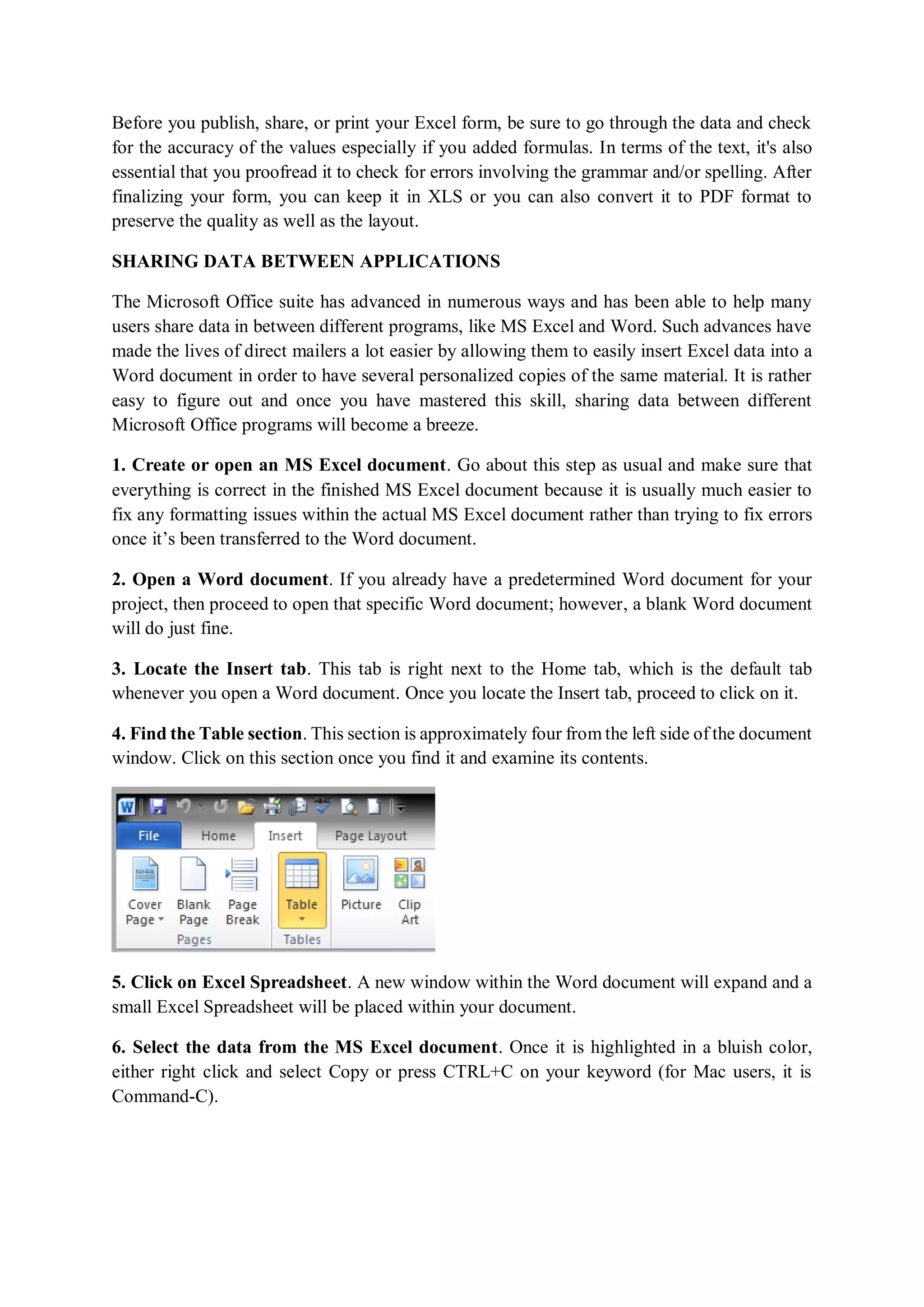 Before you publish, share, or print your Excel form, be sure to go through the data and check
for the accuracy of the values especially if you added formulas. In terms of the text, it's also
essential that you proofread it to check for errors involving the grammar and/or spelling. After
finalizing your form, you can keep it in XLS or you can also convert it to PDF format to
preserve the quality as well as the layout.
SHARING DATA BETWEEN APPLICATIONS
The Microsoft Office suite has advanced in numerous ways and has been able to help many
users share data in between different programs, like MS Excel and Word. Such advances have
made the lives of direct mailers a lot easier by allowing them to easily insert Excel data into a
Word document in order to have several personalized copies of the same material. It is rather
easy to figure out and once you have mastered this skill, sharing data between different
Microsoft Office programs will become a breeze.
1. Create or open an MS Excel document. Go about this step as usual and make sure that
everything is correct in the finished MS Excel document because it is usually much easier to
fix any formatting issues within the actual MS Excel document rather than trying to fix errors
once it’s been transferred to the Word document.
2. Open a Word document. If you already have a predetermined Word document for your
project, then proceed to open that specific Word document; however, a blank Word document
will do just fine.
3. Locate the Insert tab. This tab is right next to the Home tab, which is the default tab
whenever you open a Word document. Once you locate the Insert tab, proceed to click on it.
4. Find the Table section. This section is approximately four from the left side of the document
window. Click on this section once you find it and examine its contents.
5. Click on Excel Spreadsheet. A new window within the Word document will expand and a
small Excel Spreadsheet will be placed within your document.
6. Select the data from the MS Excel document. Once it is highlighted in a bluish color,
either right click and select Copy or press CTRL+C on your keyword (for Mac users, it is
Command-C).
 