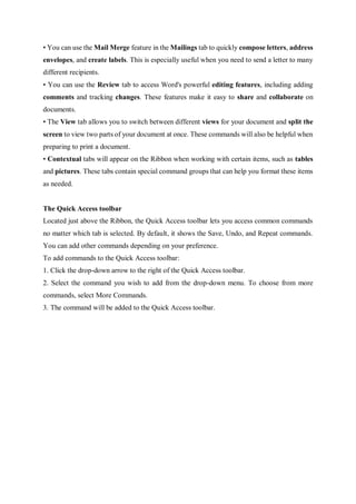 • You can use the Mail Merge feature in the Mailings tab to quickly compose letters, address
envelopes, and create labels. This is especially useful when you need to send a letter to many
different recipients.
• You can use the Review tab to access Word's powerful editing features, including adding
comments and tracking changes. These features make it easy to share and collaborate on
documents.
• The View tab allows you to switch between different views for your document and split the
screen to view two parts of your document at once. These commands will also be helpful when
preparing to print a document.
• Contextual tabs will appear on the Ribbon when working with certain items, such as tables
and pictures. These tabs contain special command groups that can help you format these items
as needed.
The Quick Access toolbar
Located just above the Ribbon, the Quick Access toolbar lets you access common commands
no matter which tab is selected. By default, it shows the Save, Undo, and Repeat commands.
You can add other commands depending on your preference.
To add commands to the Quick Access toolbar:
1. Click the drop-down arrow to the right of the Quick Access toolbar.
2. Select the command you wish to add from the drop-down menu. To choose from more
commands, select More Commands.
3. The command will be added to the Quick Access toolbar.
 