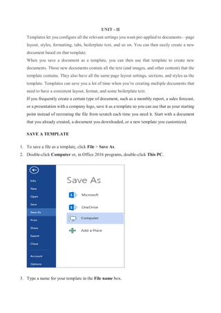 UNIT - II
Templates let you configure all the relevant settings you want pre-applied to documents—page
layout, styles, formatting, tabs, boilerplate text, and so on. You can then easily create a new
document based on that template.
When you save a document as a template, you can then use that template to create new
documents. Those new documents contain all the text (and images, and other content) that the
template contains. They also have all the same page layout settings, sections, and styles as the
template. Templates can save you a lot of time when you’re creating multiple documents that
need to have a consistent layout, format, and some boilerplate text.
If you frequently create a certain type of document, such as a monthly report, a sales forecast,
or a presentation with a company logo, save it as a template so you can use that as your starting
point instead of recreating the file from scratch each time you need it. Start with a document
that you already created, a document you downloaded, or a new template you customized.
SAVE A TEMPLATE
1. To save a file as a template, click File > Save As.
2. Double-click Computer or, in Office 2016 programs, double-click This PC.
3. Type a name for your template in the File name box.
 