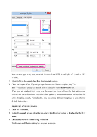 You can also type in any size you want, between 1 and 1638, in multiples of .5, such as 10.5
or 105.5.
5. Click the New documents based on this template option.
6. Close and reopen Word. If you're prompted to save the Normal template, say Yes.
Tip: You can also change the default font or font color on the Set Defaults tab.
When you set a default font, every new document you open will use the font settings you
selected and set as the default. The default font applies to new documents that are based on the
active template, usually Normal.dotm. You can create different templates to use different
default font settings.
BORDERS AND SHADINGS
1. Click the Home tab.
2. In the Paragraph group, click the triangle by the Borders button to display the Borders
menu.
3. Choose the Borders and Shading command.
The Borders and Shading dialog box appears, as shown.
 