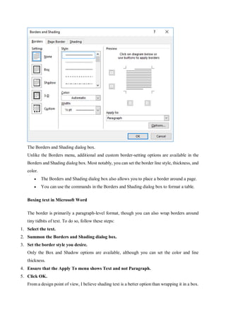The Borders and Shading dialog box.
Unlike the Borders menu, additional and custom border-setting options are available in the
Borders and Shading dialog box. Most notably, you can set the border line style, thickness, and
color.
 The Borders and Shading dialog box also allows you to place a border around a page.
 You can use the commands in the Borders and Shading dialog box to format a table.
Boxing text in Microsoft Word
The border is primarily a paragraph-level format, though you can also wrap borders around
tiny tidbits of text. To do so, follow these steps:
1. Select the text.
2. Summon the Borders and Shading dialog box.
3. Set the border style you desire.
Only the Box and Shadow options are available, although you can set the color and line
thickness.
4. Ensure that the Apply To menu shows Text and not Paragraph.
5. Click OK.
From a design point of view, I believe shading text is a better option than wrapping it in a box.
 