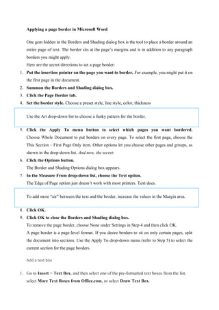Applying a page border in Microsoft Word
One gem hidden in the Borders and Shading dialog box is the tool to place a border around an
entire page of text. The border sits at the page’s margins and is in addition to any paragraph
borders you might apply.
Here are the secret directions to set a page border:
1. Put the insertion pointer on the page you want to border. For example, you might put it on
the first page in the document.
2. Summon the Borders and Shading dialog box.
3. Click the Page Border tab.
4. Set the border style. Choose a preset style, line style, color, thickness
Use the Art drop-down list to choose a funky pattern for the border.
5. Click the Apply To menu button to select which pages you want bordered.
Choose Whole Document to put borders on every page. To select the first page, choose the
This Section – First Page Only item. Other options let you choose other pages and groups, as
shown in the drop-down list. And now, the secret:
6. Click the Options button.
The Border and Shading Options dialog box appears.
7. In the Measure From drop-down list, choose the Text option.
The Edge of Page option just doesn’t work with most printers. Text does.
To add more “air” between the text and the border, increase the values in the Margin area.
8. Click OK.
9. Click OK to close the Borders and Shading dialog box.
To remove the page border, choose None under Settings in Step 4 and then click OK.
A page border is a page-level format. If you desire borders to sit on only certain pages, split
the document into sections. Use the Apply To drop-down menu (refer to Step 5) to select the
current section for the page borders.
Add a text box
1. Go to Insert > Text Box, and then select one of the pre-formatted text boxes from the list,
select More Text Boxes from Office.com, or select Draw Text Box.
 