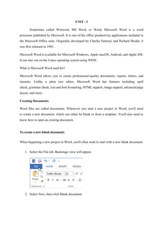 UNIT - I
Sometimes called Winword, MS Word, or Word, Microsoft Word is a word
processor published by Microsoft. It is one of the office productivity applications included in
the Microsoft Office suite. Originally developed by Charles Simonyi and Richard Brodie, it
was first released in 1983.
Microsoft Word is available for Microsoft Windows, Apple macOS, Android, and Apple iOS.
It can also run on the Linux operating system using WINE.
What is Microsoft Word used for?
Microsoft Word allows you to create professional-quality documents, reports, letters, and
résumés. Unlike a plain text editor, Microsoft Word has features including spell
check, grammar check, text and font formatting, HTML support, image support, advanced page
layout, and more.
Creating Documents
Word files are called documents. Whenever you start a new project in Word, you'll need
to create a new document, which can either be blank or from a template. You'll also need to
know how to open an existing document.
To create a new blank document:
When beginning a new project in Word, you'll often want to start with a new blank document.
1. Select the File tab. Backstage view will appear.
2. Select New, then click Blank document.
 