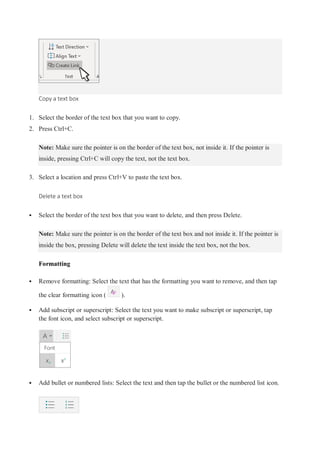 Copy a text box
1. Select the border of the text box that you want to copy.
2. Press Ctrl+C.
Note: Make sure the pointer is on the border of the text box, not inside it. If the pointer is
inside, pressing Ctrl+C will copy the text, not the text box.
3. Select a location and press Ctrl+V to paste the text box.
Delete a text box
 Select the border of the text box that you want to delete, and then press Delete.
Note: Make sure the pointer is on the border of the text box and not inside it. If the pointer is
inside the box, pressing Delete will delete the text inside the text box, not the box.
Formatting
 Remove formatting: Select the text that has the formatting you want to remove, and then tap
the clear formatting icon ( ).
 Add subscript or superscript: Select the text you want to make subscript or superscript, tap
the font icon, and select subscript or superscript.
 Add bullet or numbered lists: Select the text and then tap the bullet or the numbered list icon.
 