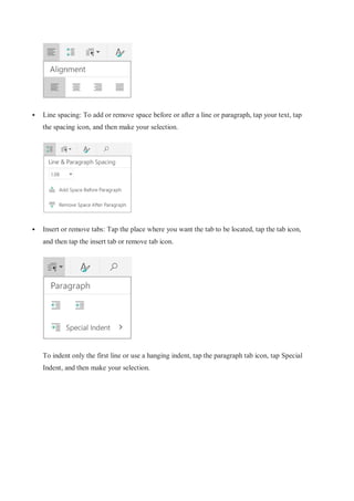 Line spacing: To add or remove space before or after a line or paragraph, tap your text, tap
the spacing icon, and then make your selection.
 Insert or remove tabs: Tap the place where you want the tab to be located, tap the tab icon,
and then tap the insert tab or remove tab icon.
To indent only the first line or use a hanging indent, tap the paragraph tab icon, tap Special
Indent, and then make your selection.
 