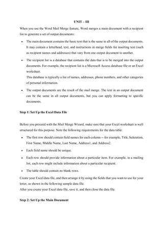 UNIT – III
When you use the Word Mail Merge feature, Word merges a main document with a recipient
list to generate a set of output documents:
 The main document contains the basic text that is the same in all of the output documents.
It may contain a letterhead, text, and instructions in merge fields for inserting text (such
as recipient names and addresses) that vary from one output document to another.
 The recipient list is a database that contains the data that is to be merged into the output
documents. For example, the recipient list is a Microsoft Access database file or an Excel
worksheet.
This database is typically a list of names, addresses, phone numbers, and other categories
of personal information.
 The output documents are the result of the mail merge. The text in an output document
can be the same in all output documents, but you can apply formatting to specific
documents.
Step 1: Set Up the Excel Data File
Before you proceed with the Mail Merge Wizard, make sure that your Excel worksheet is well
structured for this purpose. Note the following requirements for the data table:
 The first row should contain field names for each column -- for example, Title, Salutation,
First Name, Middle Name, Last Name, Address1, and Address2.
 Each field name should be unique.
 Each row should provide information about a particular item. For example, in a mailing
list, each row might include information about a particular recipient.
 The table should contain no blank rows.
Create your Excel data file, and then arrange it by using the fields that you want to use for your
letter, as shown in the following sample data file.
After you create your Excel data file, save it, and then close the data file.
Step 2: Set Up the Main Document
 