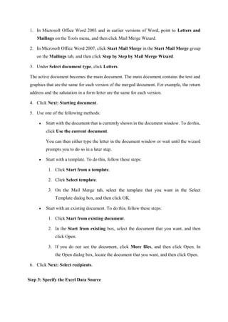 1. In Microsoft Office Word 2003 and in earlier versions of Word, point to Letters and
Mailings on the Tools menu, and then click Mail Merge Wizard.
2. In Microsoft Office Word 2007, click Start Mail Merge in the Start Mail Merge group
on the Mailings tab, and then click Step by Step by Mail Merge Wizard.
3. Under Select document type, click Letters.
The active document becomes the main document. The main document contains the text and
graphics that are the same for each version of the merged document. For example, the return
address and the salutation in a form letter are the same for each version.
4. Click Next: Starting document.
5. Use one of the following methods:
 Start with the document that is currently shown in the document window. To do this,
click Use the current document.
You can then either type the letter in the document window or wait until the wizard
prompts you to do so in a later step.
 Start with a template. To do this, follow these steps:
1. Click Start from a template.
2. Click Select template.
3. On the Mail Merge tab, select the template that you want in the Select
Template dialog box, and then click OK.
 Start with an existing document. To do this, follow these steps:
1. Click Start from existing document.
2. In the Start from existing box, select the document that you want, and then
click Open.
3. If you do not see the document, click More files, and then click Open. In
the Open dialog box, locate the document that you want, and then click Open.
6. Click Next: Select recipients.
Step 3: Specify the Excel Data Source
 
