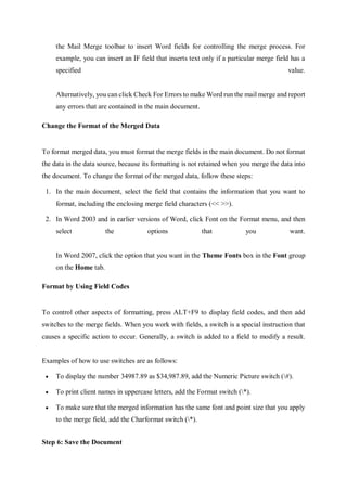 the Mail Merge toolbar to insert Word fields for controlling the merge process. For
example, you can insert an IF field that inserts text only if a particular merge field has a
specified value.
Alternatively, you can click Check For Errors to make Word run the mail merge and report
any errors that are contained in the main document.
Change the Format of the Merged Data
To format merged data, you must format the merge fields in the main document. Do not format
the data in the data source, because its formatting is not retained when you merge the data into
the document. To change the format of the merged data, follow these steps:
1. In the main document, select the field that contains the information that you want to
format, including the enclosing merge field characters (<< >>).
2. In Word 2003 and in earlier versions of Word, click Font on the Format menu, and then
select the options that you want.
In Word 2007, click the option that you want in the Theme Fonts box in the Font group
on the Home tab.
Format by Using Field Codes
To control other aspects of formatting, press ALT+F9 to display field codes, and then add
switches to the merge fields. When you work with fields, a switch is a special instruction that
causes a specific action to occur. Generally, a switch is added to a field to modify a result.
Examples of how to use switches are as follows:
 To display the number 34987.89 as $34,987.89, add the Numeric Picture switch (#).
 To print client names in uppercase letters, add the Format switch (*).
 To make sure that the merged information has the same font and point size that you apply
to the merge field, add the Charformat switch (*).
Step 6: Save the Document
 