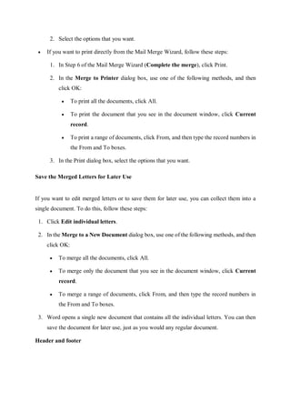 2. Select the options that you want.
 If you want to print directly from the Mail Merge Wizard, follow these steps:
1. In Step 6 of the Mail Merge Wizard (Complete the merge), click Print.
2. In the Merge to Printer dialog box, use one of the following methods, and then
click OK:
 To print all the documents, click All.
 To print the document that you see in the document window, click Current
record.
 To print a range of documents, click From, and then type the record numbers in
the From and To boxes.
3. In the Print dialog box, select the options that you want.
Save the Merged Letters for Later Use
If you want to edit merged letters or to save them for later use, you can collect them into a
single document. To do this, follow these steps:
1. Click Edit individual letters.
2. In the Merge to a New Document dialog box, use one of the following methods, and then
click OK:
 To merge all the documents, click All.
 To merge only the document that you see in the document window, click Current
record.
 To merge a range of documents, click From, and then type the record numbers in
the From and To boxes.
3. Word opens a single new document that contains all the individual letters. You can then
save the document for later use, just as you would any regular document.
Header and footer
 