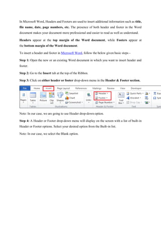 In Microsoft Word, Headers and Footers are used to insert additional information such as title,
file name, date, page numbers, etc. The presence of both header and footer in the Word
document makes your document more professional and easier to read as well as understand.
Headers appear at the top margin of the Word document, while Footers appear at
the bottom margin of the Word document.
To insert a header and footer in Microsoft Word, follow the below given basic steps -
Step 1: Open the new or an existing Word document in which you want to insert header and
footer.
Step 2: Go to the Insert tab at the top of the Ribbon.
Step 3: Click on either header or footer drop-down menu in the Header & Footer section.
Note: In our case, we are going to use Header drop-down option.
Step 4: A Header or Footer drop-down menu will display on the screen with a list of built-in
Header or Footer options. Select your desired option from the Built-in list.
Note: In our case, we select the Blank option.
 