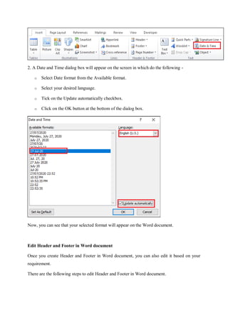2. A Date and Time dialog box will appear on the screen in which do the following -
o Select Date format from the Available format.
o Select your desired language.
o Tick on the Update automatically checkbox.
o Click on the OK button at the bottom of the dialog box.
Now, you can see that your selected format will appear on the Word document.
Edit Header and Footer in Word document
Once you create Header and Footer in Word document, you can also edit it based on your
requirement.
There are the following steps to edit Header and Footer in Word document.
 