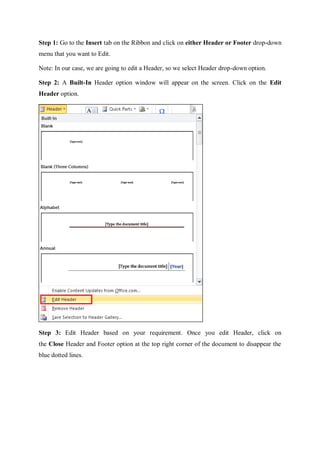 Step 1: Go to the Insert tab on the Ribbon and click on either Header or Footer drop-down
menu that you want to Edit.
Note: In our case, we are going to edit a Header, so we select Header drop-down option.
Step 2: A Built-In Header option window will appear on the screen. Click on the Edit
Header option.
Step 3: Edit Header based on your requirement. Once you edit Header, click on
the Close Header and Footer option at the top right corner of the document to disappear the
blue dotted lines.
 