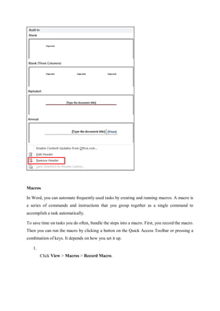 Macros
In Word, you can automate frequently used tasks by creating and running macros. A macro is
a series of commands and instructions that you group together as a single command to
accomplish a task automatically.
To save time on tasks you do often, bundle the steps into a macro. First, you record the macro.
Then you can run the macro by clicking a button on the Quick Access Toolbar or pressing a
combination of keys. It depends on how you set it up.
1.
Click View > Macros > Record Macro.
 