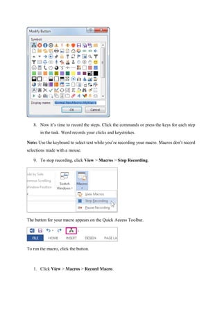 8. Now it’s time to record the steps. Click the commands or press the keys for each step
in the task. Word records your clicks and keystrokes.
Note: Use the keyboard to select text while you’re recording your macro. Macros don’t record
selections made with a mouse.
9. To stop recording, click View > Macros > Stop Recording.
The button for your macro appears on the Quick Access Toolbar.
To run the macro, click the button.
1. Click View > Macros > Record Macro.
 