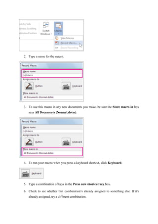 2. Type a name for the macro.
3. To use this macro in any new documents you make, be sure the Store macro in box
says All Documents (Normal.dotm).
4. To run your macro when you press a keyboard shortcut, click Keyboard.
5. Type a combination of keys in the Press new shortcut key box.
6. Check to see whether that combination’s already assigned to something else. If it's
already assigned, try a different combination.
 
