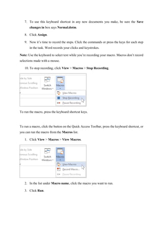 7. To use this keyboard shortcut in any new documents you make, be sure the Save
changes in box says Normal.dotm.
8. Click Assign.
9. Now it’s time to record the steps. Click the commands or press the keys for each step
in the task. Word records your clicks and keystrokes.
Note: Use the keyboard to select text while you’re recording your macro. Macros don’t record
selections made with a mouse.
10. To stop recording, click View > Macros > Stop Recording.
To run the macro, press the keyboard shortcut keys.
To run a macro, click the button on the Quick Access Toolbar, press the keyboard shortcut, or
you can run the macro from the Macros list.
1. Click View > Macros > View Macros.
2. In the list under Macro name, click the macro you want to run.
3. Click Run.
 