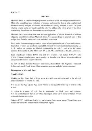 UNIT – IV
MS EXCEL
Microsoft Excel is a spreadsheet program that is used to record and analyse numerical data.
Think of a spreadsheet as a collection of columns and rows that form a table. Alphabetical
letters are usually assigned to columns and numbers are usually assigned to rows. The point
where a column and a row meet is called a cell. The address of a cell is given by the letter
representing the column and the number representing a row.
Microsoft Excel is one of the most used software applications of all time. Hundreds of millions
of people around the world use Microsoft Excel. You can use Excel to enter all sorts of data
and perform financial, mathematical or statistical calculations.
Excel, or for that matter any spreadsheet, essentially comprises of a grid of rows and columns.
Interaction of a row and a column is called SL typically rows are numbered numerically i.e.
1,2,3... and so on, columns are labelled alphabetically, i.e. A,B,C... and so on. Of course
columns do not end at Z, after Z they start AA a, AB, AC... and then BA, BB, BC... and so on.
Each spreadsheet contains 16384 rose and 256 columns. That makes 4,194,304 cells
(16384*256) each holding either text or numbers or formulas. And this not all, each workbook
can contain 16 or more touch worksheets.
To start MS Excel from the Windows Start menu, choose Start→All Programs→Microsoft
Office→Microsoft Excel. A new, blank workbook appears, ready for you to enter data.
Introduction to Microsoft Excel
NAVIGATING
Clicking the Up, Down, Left or Right arrow keys will move the active cell in the selected
direction one row or column at a time.
You can use the Page Up and Page Down buttons to move quickly to the top or bottom of the
screen.
A region is a range of cells that is surrounded by blank rows and columns.
You can also hold down the Ctrl key while pressing an Arrow key to move to the next row or
column in that current region.
Select cell "B2". Hold down the Ctrl key and press the Down arrow button. This will take you
to cell "B6" since this is the last row in the current region.
 