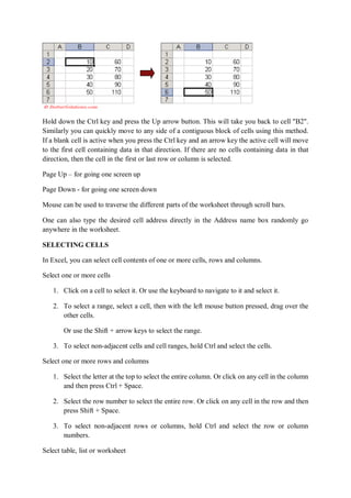 Hold down the Ctrl key and press the Up arrow button. This will take you back to cell "B2".
Similarly you can quickly move to any side of a contiguous block of cells using this method.
If a blank cell is active when you press the Ctrl key and an arrow key the active cell will move
to the first cell containing data in that direction. If there are no cells containing data in that
direction, then the cell in the first or last row or column is selected.
Page Up – for going one screen up
Page Down - for going one screen down
Mouse can be used to traverse the different parts of the worksheet through scroll bars.
One can also type the desired cell address directly in the Address name box randomly go
anywhere in the worksheet.
SELECTING CELLS
In Excel, you can select cell contents of one or more cells, rows and columns.
Select one or more cells
1. Click on a cell to select it. Or use the keyboard to navigate to it and select it.
2. To select a range, select a cell, then with the left mouse button pressed, drag over the
other cells.
Or use the Shift + arrow keys to select the range.
3. To select non-adjacent cells and cell ranges, hold Ctrl and select the cells.
Select one or more rows and columns
1. Select the letter at the top to select the entire column. Or click on any cell in the column
and then press Ctrl + Space.
2. Select the row number to select the entire row. Or click on any cell in the row and then
press Shift + Space.
3. To select non-adjacent rows or columns, hold Ctrl and select the row or column
numbers.
Select table, list or worksheet
 