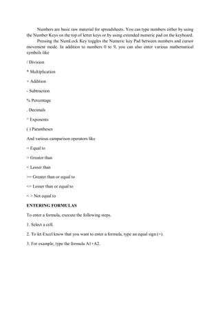 Numbers are basic raw material for spreadsheets. You can type numbers either by using
the Number Keys on the top of letter keys or by using extended numeric pad on the keyboard.
Pressing the NumLock Key toggles the Numeric key Pad between numbers and cursor
movement mode. In addition to numbers 0 to 9, you can also enter various mathematical
symbols like
/ Division
* Multiplication
+ Addition
- Subtraction
% Percentage
. Decimals
^ Exponents
( ) Parantheses
And various camparison operators like
= Equal to
> Greater than
< Lesser than
>= Greater than or equal to
<= Lesser than or equal to
< > Not equal to
ENTERING FORMULAS
To enter a formula, execute the following steps.
1. Select a cell.
2. To let Excel know that you want to enter a formula, type an equal sign (=).
3. For example, type the formula A1+A2.
 