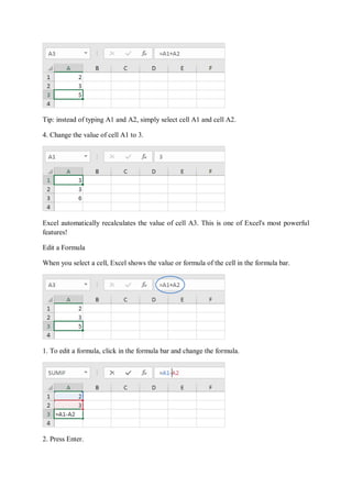 Tip: instead of typing A1 and A2, simply select cell A1 and cell A2.
4. Change the value of cell A1 to 3.
Excel automatically recalculates the value of cell A3. This is one of Excel's most powerful
features!
Edit a Formula
When you select a cell, Excel shows the value or formula of the cell in the formula bar.
1. To edit a formula, click in the formula bar and change the formula.
2. Press Enter.
 