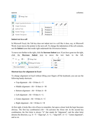 narrow columns:
Indent text in a cell
In Microsoft Excel, the Tab key does not indent text in a cell like it does, say, in Microsoft
Word; it just moves the pointer to the next cell. To change the indentation of the cell contents,
use the Indent icons that reside right underneath the Orientation button.
To move text further to the right, click the Increase Indent icon. If you have gone too far right,
click the Decrease Indent icon to move the text back to the left.
Shortcut keys for alignment in Excel
To change alignment in Excel without lifting your fingers off the keyboard, you can use the
following handy shortcuts:
 Top alignment - Alt + H then A + T
 Middle alignment - Alt + H then A + M
 Bottom alignment - Alt + H then A + B
 Left alignment - Alt + H then A + L
 Center alignment - Alt + H then A + C
 Right alignment - Alt + H then A + R
At first sight, it looks like a lot of keys to remember, but upon a closer look the logic becomes
obvious. The first key combination (Alt + H) activates the Home tab. In the second key
combination, the first letter is always "A" that stands for "alignment", and the other letter
denotes the direction, e.g. A + T - "align top", A + L - "align left", A + C - "center alignment",
and so on.
 