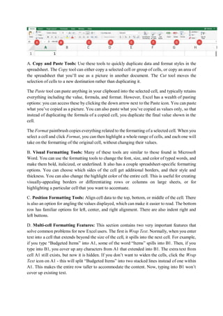 A. Copy and Paste Tools: Use these tools to quickly duplicate data and format styles in the
spreadsheet. The Copy tool can either copy a selected cell or group of cells, or copy an area of
the spreadsheet that you’ll use as a picture in another document. The Cut tool moves the
selection of cells to a new destination rather than duplicating it.
The Paste tool can paste anything in your clipboard into the selected cell, and typically retains
everything including the value, formula, and format. However, Excel has a wealth of pasting
options: you can access these by clicking the down arrow next to the Paste icon. You can paste
what you’ve copied as a picture. You can also paste what you’ve copied as values only, so that
instead of duplicating the formula of a copied cell, you duplicate the final value shown in the
cell.
The Format paintbrush copies everything related to the formatting of a selected cell. When you
select a cell and click Format, you can then highlight a whole range of cells, and each one will
take on the formatting of the original cell, without changing their values.
B. Visual Formatting Tools: Many of these tools are similar to those found in Microsoft
Word. You can use the formatting tools to change the font, size, and color of typed words, and
make them bold, italicized, or underlined. It also has a couple spreadsheet-specific formatting
options. You can choose which sides of the cell get additional borders, and their style and
thickness. You can also change the highlight color of the entire cell. This is useful for creating
visually-appealing borders or differentiating rows or columns on large sheets, or for
highlighting a particular cell that you want to accentuate.
C. Position Formatting Tools: Align cell data to the top, bottom, or middle of the cell. There
is also an option for angling the values displayed, which can make it easier to read. The bottom
row has familiar options for left, center, and right alignment. There are also indent right and
left buttons.
D. Multi-cell Formatting Features: This section contains two very important features that
solve common problems for new Excel users. The first is Wrap Text. Normally, when you enter
text into a cell that extends beyond the size of the cell, it spills into the next cell. For example,
if you type “Budgeted Items” into A1, some of the word “Items” spills into B1. Then, if you
type into B1, you cover up any characters from A1 that extended into B1. The extra text from
cell A1 still exists, but now it is hidden. If you don’t want to widen the cells, click the Wrap
Text icon on A1 - this will split “Budgeted Items” into two stacked lines instead of one within
A1. This makes the entire row taller to accommodate the content. Now, typing into B1 won’t
cover up existing text.
 